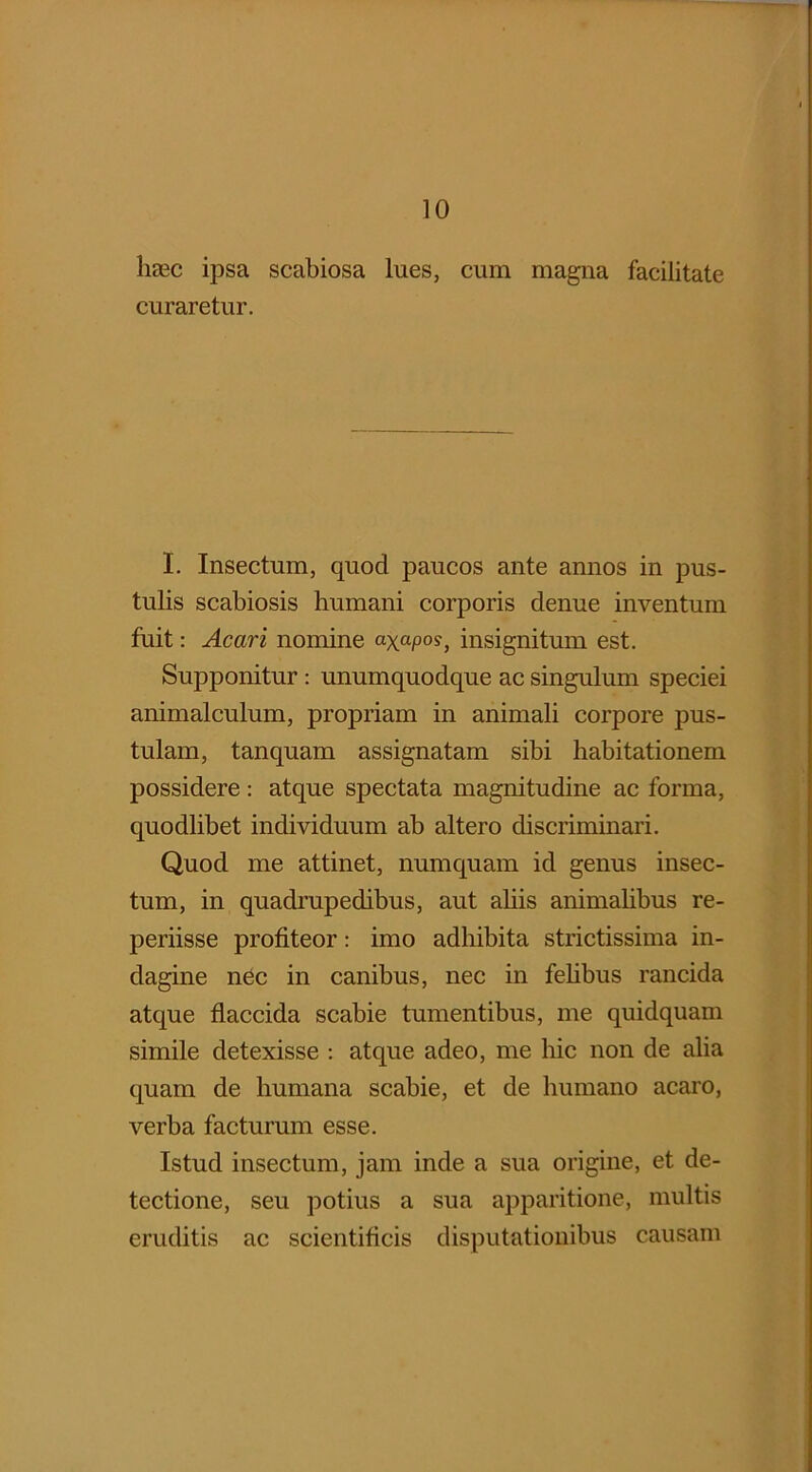 haec ipsa scabiosa lues, cum magna facilitate curaretur. I. Insectum, quod paucos ante annos in pus- tulis scabiosis humani corporis denue inventum fuit: Acari nomine a-xaP0S, insignitum est. Supponitur : unumquodque ac singulum speciei animalculum, propriam in animali corpore pus- tulam, tanquam assignatam sibi habitationem possidere: atque spectata magnitudine ac forma, quodlibet individuum ab altero discriminari. Quod me attinet, numquam id genus insec- tum, in quadrupedibus, aut aliis animalibus re- periisse profiteor: imo adhibita strictissima in- dagine nec in canibus, nec in felibus rancida atque flaccida scabie tumentibus, me quidquam simile detexisse : atque adeo, me hic non de alia quam de humana scabie, et de humano acaro, verba facturum esse. Istud insectum, jam inde a sua origine, et de- tectione, seu potius a sua apparitione, multis eruditis ac scientificis disputationibus causam