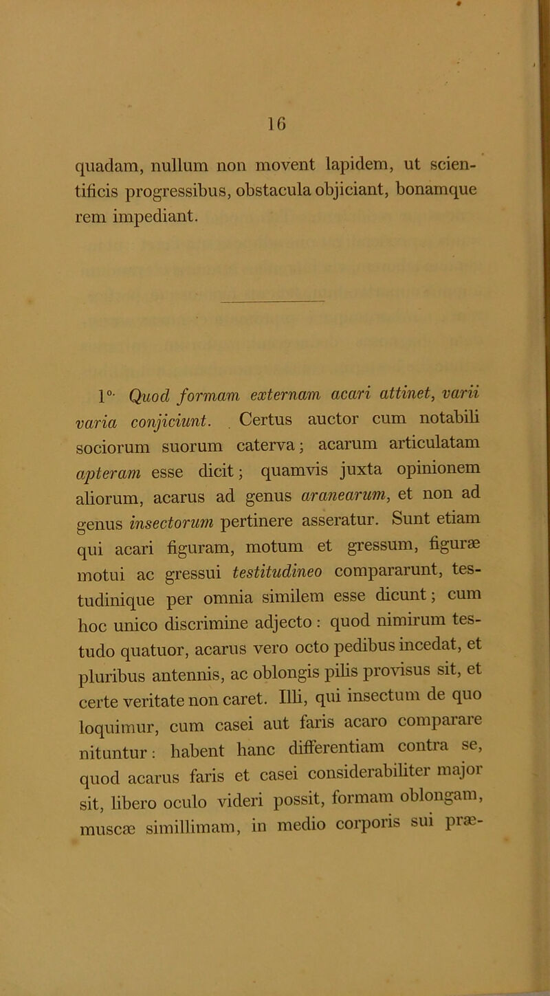 1G quadam, nullum non movent lapidem, ut scien- tificis progressibus, obstacula objiciant, bonamque rem impediant. 1°- Quod formam externam acari attinet, varii varia conjiciunt. Certus auctor cum notabili sociorum suorum caterva; acarum articulatam apteram esse dicit; quamvis juxta opinionem aliorum, acarus ad genus aranearum, et non ad genus insectorum pertinere asseratur. Sunt etiam qui acari figuram, motum et gressum, figurae motui ac gressui testitudineo compararunt, tes- tudinique per omnia similem esse dicunt; cum hoc unico discrimine adjecto : quod nimirum tes- tudo quatuor, acarus vero octo pedibus incedat, et pluribus antennis, ac oblongis pilis provisus sit, et certe veritate non caret. Illi, qm insectum de quo loquimur, cum casei aut faris acaro comparaie nituntur: habent hanc differentiam contra se, quod acarus faris et casei considerabiliter major sit, libero oculo videri possit, formam oblongam, muscae simillimam, in medio corporis sui prae-