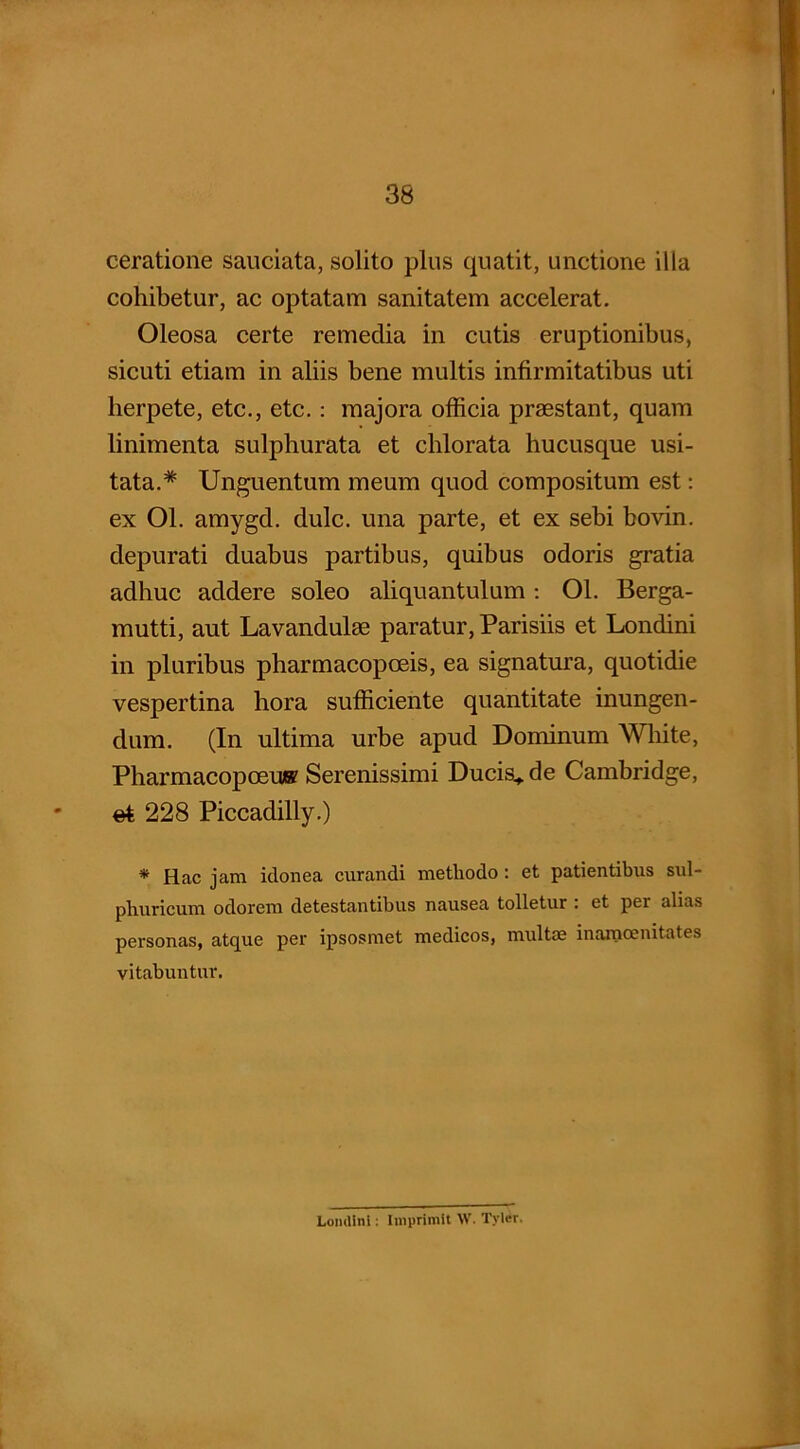 ceratione sauciata, solito plus quatit, unctione illa cohibetur, ac optatam sanitatem accelerat. Oleosa certe remedia in cutis eruptionibus, sicuti etiam in aliis bene multis infirmitatibus uti lierpete, etc., etc.: majora officia praestant, quam linimenta sulphurata et chlorata hucusque usi- tata.* Unguentum meum quod compositum est: ex Ol. amygd. dulc. una parte, et ex sebi bovin. depurati duabus partibus, quibus odoris gratia adhuc addere soleo aliquantulum: Ol. Berga- mutti, aut Lavandulae paratur, Parisiis et Londini in pluribus pharmacopoeis, ea signatura, quotidie vespertina hora sufficiente quantitate inungen- dum. (In ultima urbe apud Dominum White, Pharmacopoeu® Serenissimi Ducis.* de Cambridge, * et 228 Piccadilly.) * Hac jam idonea curandi methodo: et patientibus sul- phuricum odorem detestantibus nausea tolletur : et per alias personas, atque per ipsosmet medicos, multae inamcenitates vitabuntur. Lomlini: Imprimit \V. Tylcr.