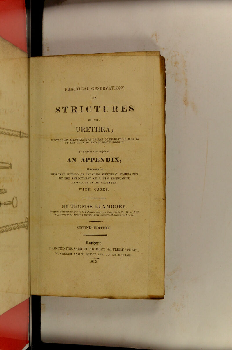 * \ PRACTICAL OBSERVATIONS ON STRICTURES OF THE i URETHRA; MERITS To which is now subjoined AN APPENDIX, Containing an IMPROVED METHOD OF TREATING URETHRAL COMPLAINTS, BY THE EMPLOYMENT OF A NEW INSTRUMENT, AS WELL AS BY THE CATHETER. \ WITH CASES, , BY THOMAS LUXMOORE, Surgeon Extraordinary to the Prince Regent; Surgeon to the Hon. Artil- lery Company; Senior Surgeon to the Eastern Dispensary, 4-c. ,‘yc. SECOND EDITION. / WITH CASES ILLUSTRATIVE OF THE COMPARATIVE OF THE CAUSTIC AND COMMON BOUGIE. ILomjon: PRINTED FOR SAMUEL HIGHLEY, 24, FLEET-STREET; w. CREECH AND T. BRYCE AND CO. EDINBURGH. 1812.