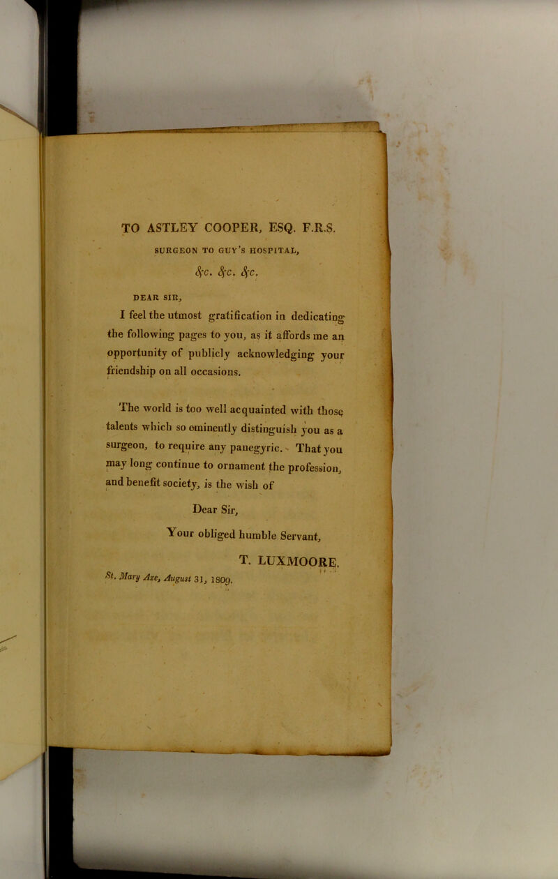 Sfc. Sfc. Sfc. DEAR SIR, I feel the utmost gratification in dedicating the following pages to you, as it affords me an opportunity of publicly acknowledging your friendship on all occasions. The world is too well acquainted with thosq: talents which so eminently distinguish you as a surgeon, to require any panegyric. > That you may long continue to ornament the profession, and benefit society, is the wish of Dear Sir, Your obliged humble Servant, T. LUXMOORE. St. Mary Axe, Avgust 31, I8O9.