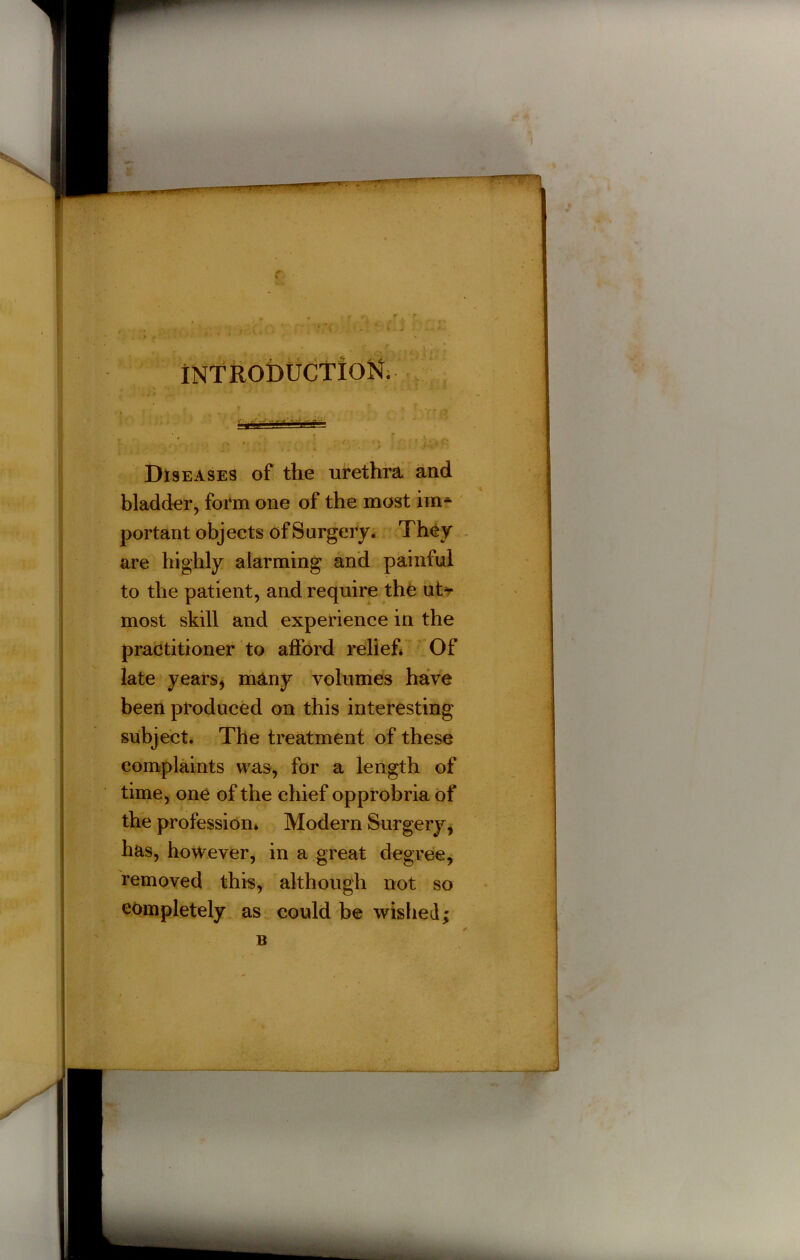 Diseases of the urethra and bladder, form one of the most im- portant objects of Surgery. They are highly alarming and painful to the patient, and require the ut* most skill and experience in the practitioner to afford relief* Of late years* many volumes have been produced on this interesting subject. The treatment of these complaints was, for a length of time, one of the chief opprobria of the profession* Modern Surgery* has, however, in a great degree, removed this, although not so completely as could be wished;