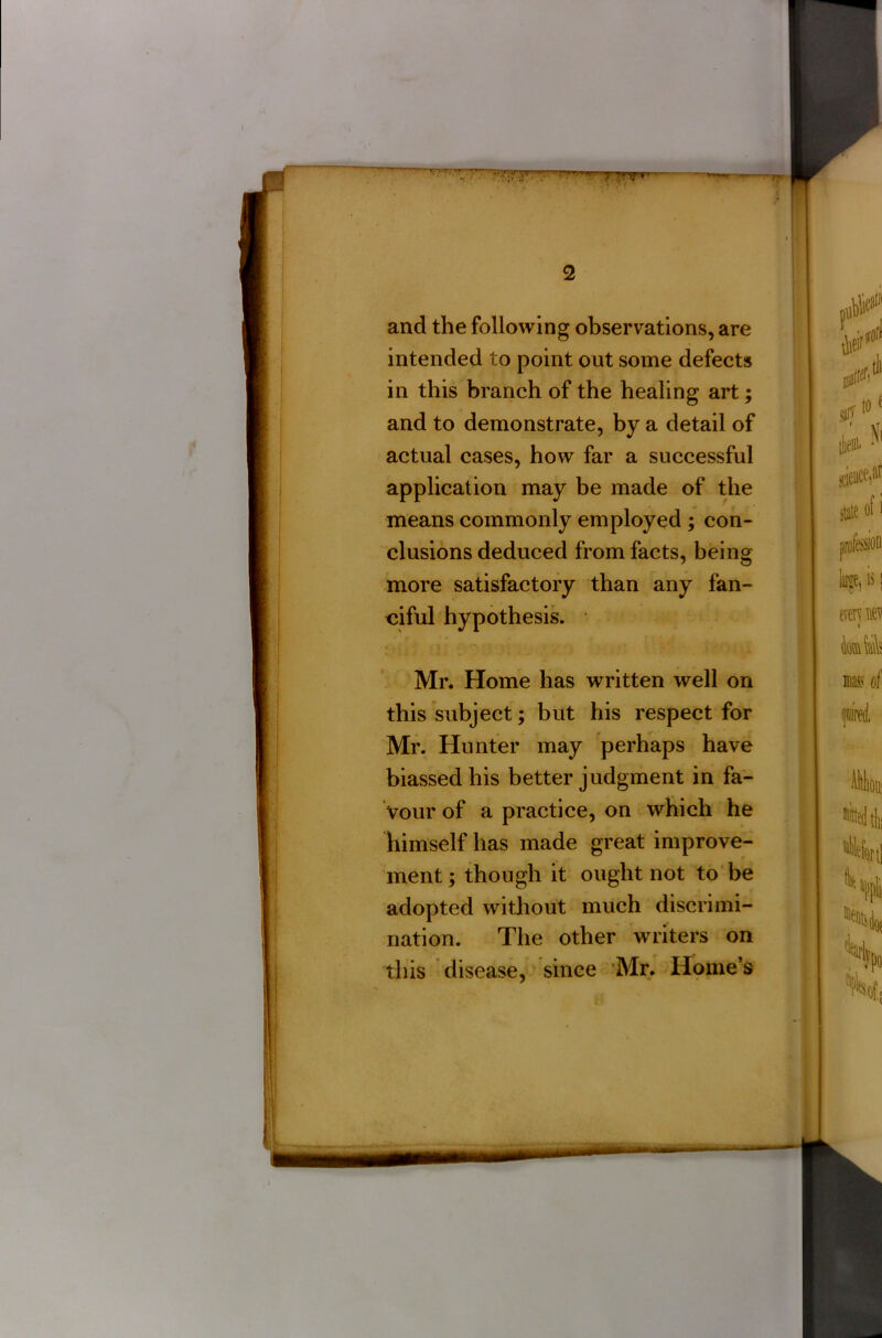 and the following observations, are intended to point out some defects in this branch of the healing art; and to demonstrate, by a detail of actual cases, how far a successful application may be made of the means commonly employed ; con- clusions deduced from facts, being more satisfactory than any fan- ciful hypothesis. * -* . { 5*v,r t ■: i - * Mr. Home has written well on this subject; but his respect for Mr. Hunter may perhaps have biassed his better judgment in fa- vour of a practice, on which he himself has made great improve- ment ; though it ought not to be adopted without much discrimi- nation. The other writers on this disease, since Mr. Home’s