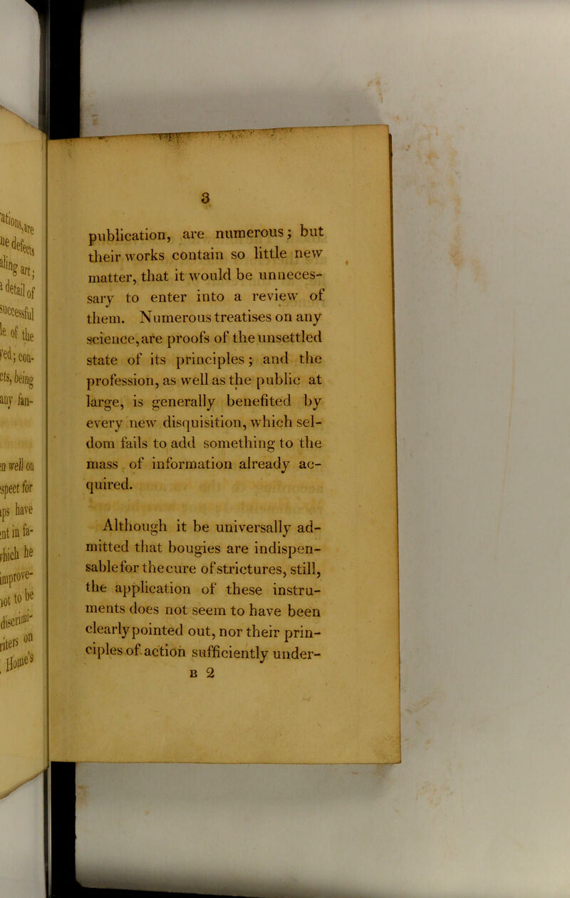 t 4 publication, are numerous; but their works contain so little new matter, that it would be unneces- sary to enter into a review of them. Numerous treatises on any science, are proofs of the unsettled state of its principles; and the profession, as well as the public at large, is generally benefited by every new disquisition, which sel- dom fails to add something to the mass of information already ac- quired. • ? i Although it be universally ad- mitted that bougies are indispen- sable for the cure of strictures, still, the application of these instru- ments does not seem to have been clearly pointed out, nor their prin- ciples of action sufficiently under-