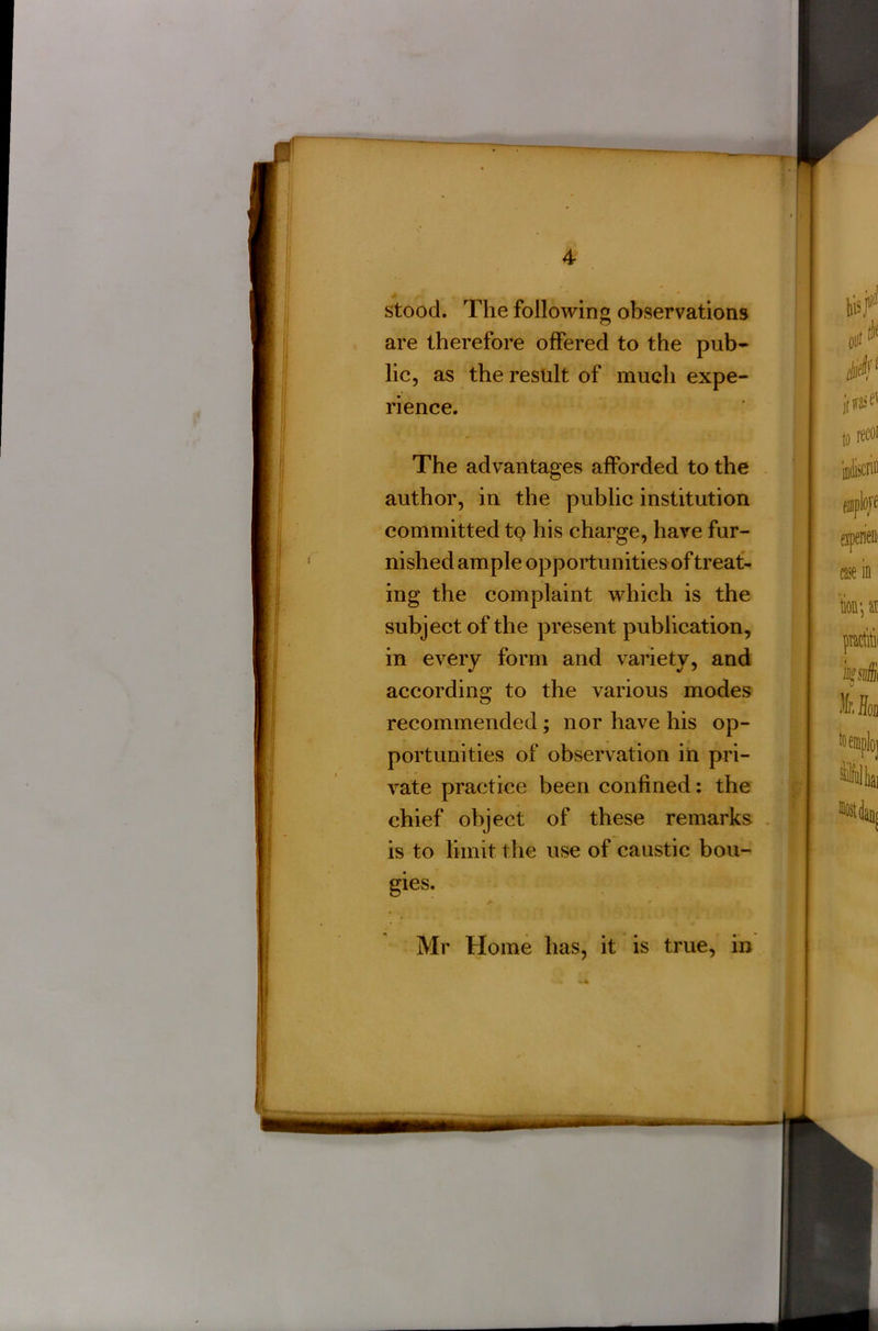 stood. The following observations are therefore offered to the pub- lic, as the result of much expe- rience. The advantages afforded to the author, in the public institution committed to his charge, have fur- nished ample opportunities of treat- ing the complaint which is the subject of the present publication, in every form and variety, and according to the various modes recommended; nor have his op- portunities of observation in pri- vate practice been confined: the chief object of these remarks is to limit the use of caustic bou- gies. Mr Home has, it is true, in