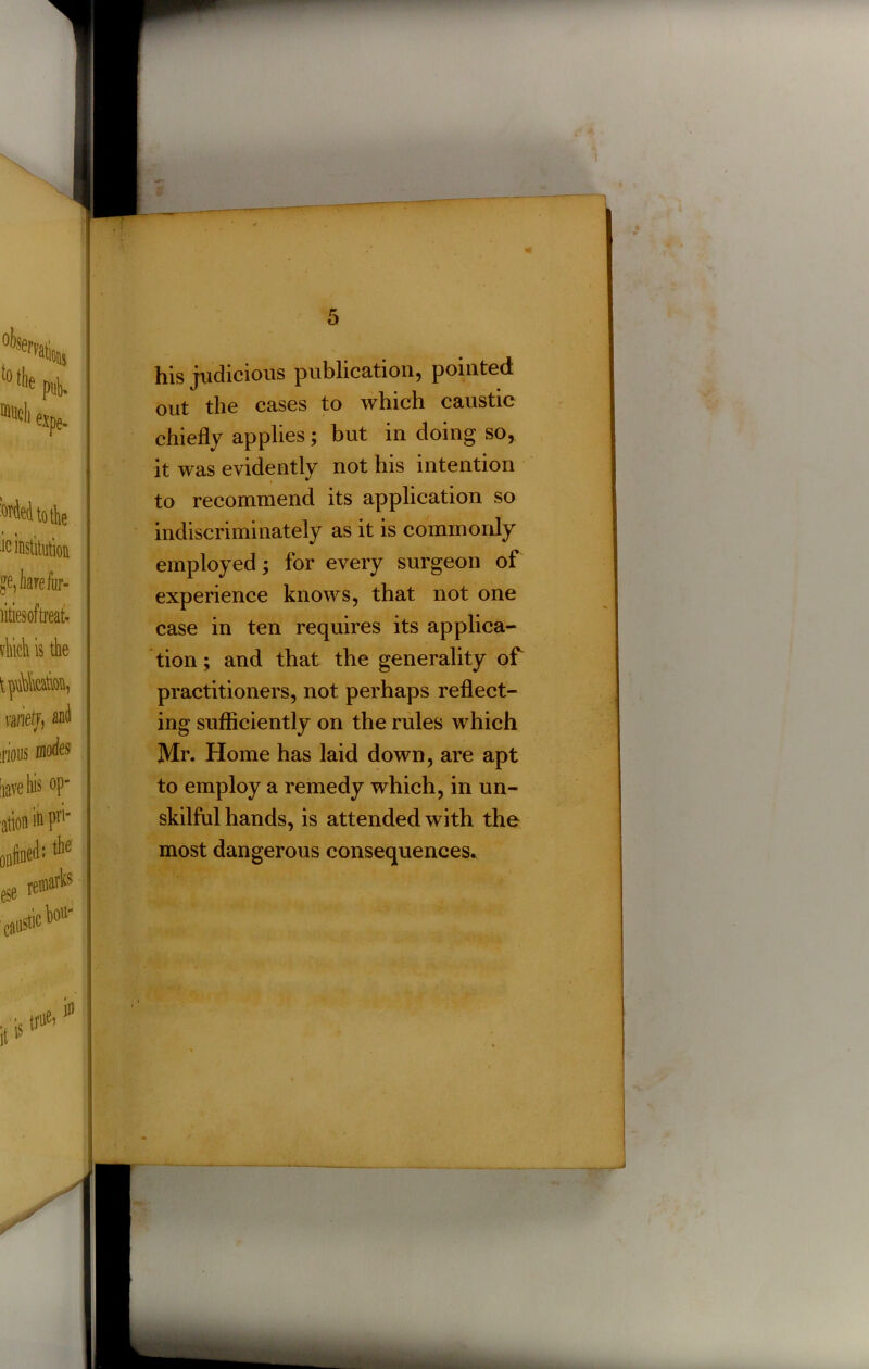 4? 4t his judicious publication, pointed out the cases to which caustic chiefly applies; but in doing so, it was evidently not his intention to recommend its application so indiscriminately as it is commonly employed; for every surgeon of experience knows, that not one case in ten requires its applica- tion ; and that the generality of practitioners, not perhaps reflect- ing sufficiently on the rules which Mr. Home has laid down, are apt to employ a remedy which, in un- skilful hands, is attended with the most dangerous consequences.