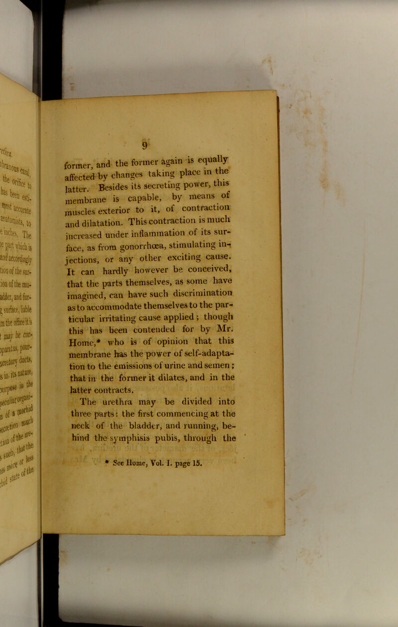 former, and the former again is equally affected by changes taking place in the latter Besides its secreting power, this membrane is capable, by means of muscles exterior to it, of contraction and dilatation- This contraction is much increased under inflammation of its sur- face, as from gonorrhoea, stimulating in- jections, or any other exciting cause. It can hardly however be conceived, that the parts themselves, as some have imagined, can have such discrimination as to accommodate themselves to the par- ticular irritating cause applied ; though this has been contended for by Mr. Home,* who is of opinion that this membrane has the power of self-adapta- tion to the emissions of urine and semen ; that in the former it dilates, and in the latter contracts. The urethra may be divided into three parts: the first commencing at the neck of the bladder, and running, be- hind the symphisis pubis, through the ■■ *> • . t . 4 • * * t • * • * : ; •3 t f jr f i • r r * See Home, Vol. I. page 15.