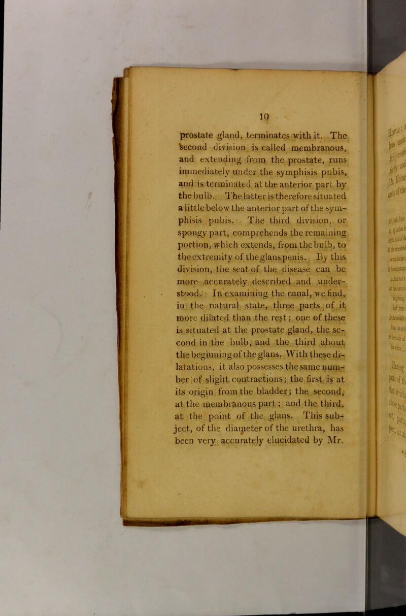 prostate gland, terminates with it. The Second division is called membranous, and extending from the prostate, runs immediately under the symphisis pubis, and is terminated at the anterior part by the bulb. The latter is therefore situated a little below the anterior part of the sym- phisis pubis. The third division, or spongy part, comprehends the remaining portion, which extends, from the bulb, to the extremity of the glans penis. By this division, the seat of the disease can be more accurately described and under- stood. In examining the canal, we find, in the natural state, three parts of it more dilated than the rest; one of these is situated at the prostate gland, the se- cond in the bulb, and the third about the beginning of the glans. With these di- latations, it also possesses the same num- ber of slight contractions; the first is at its origin from the bladder; the second, at the membranous part; and the third, at the point of the glans. This sub- ject, of the diameter of the urethra, has been very accurately elucidated by Mr.