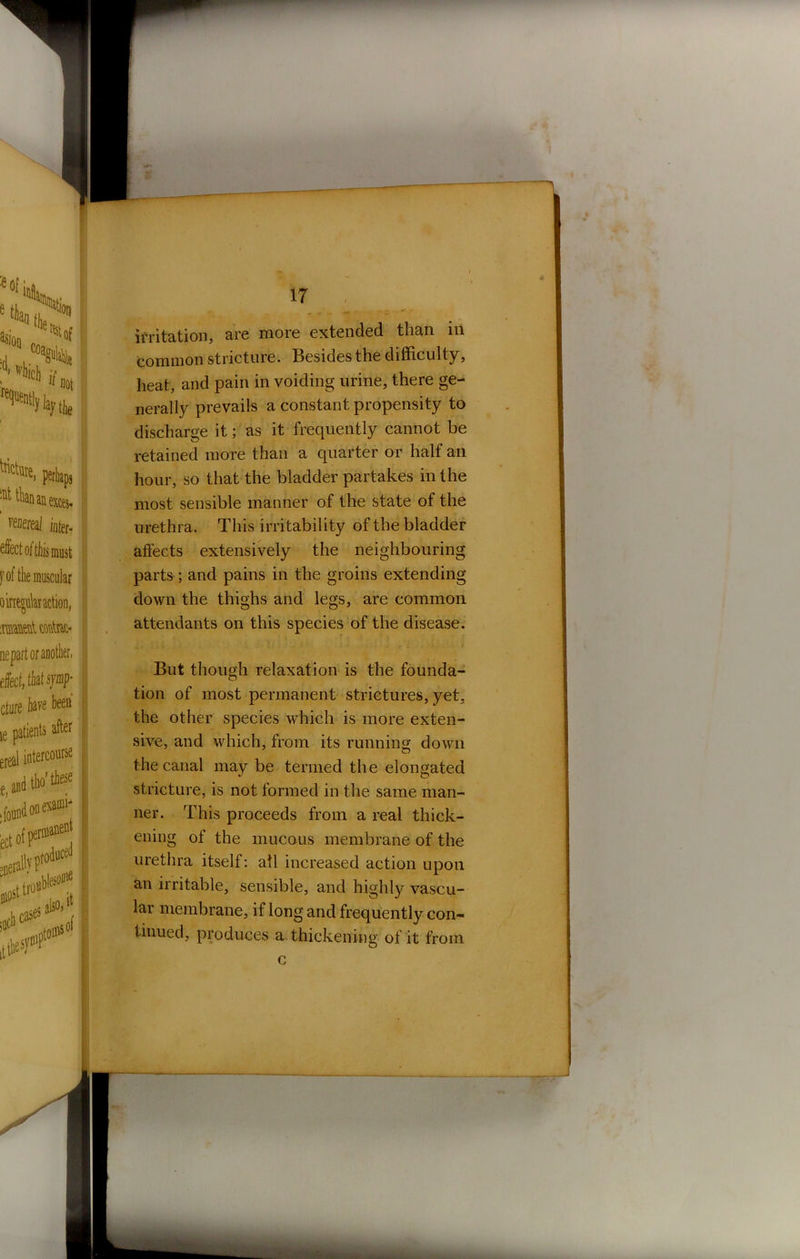 IT irritation, are more extended than in common stricture. Besides the difficulty, heat, and pain in voiding urine, there ge- nerally prevails a constant propensity to discharge it; as it frequently cannot be retained more than a quarter or half an hour, so that the bladder partakes in the most sensible manner of the state of the urethra. This irritability of the bladder affects extensively the neighbouring parts ; and pains in the groins extending down the thighs and legs, are common attendants on this species of the disease. But though relaxation is the founda- tion of most permanent strictures, yet, the other species which is more exten- sive, and which, from its running down the canal may be termed the elongated stricture, is not formed in the same man- ner. This proceeds from a real thick- ening of the mucous membrane of the urethra itself: all increased action upon an irritable, sensible, and highly vascu- lar membrane, if long and frequently con- tinued, produces a thickening of it from c