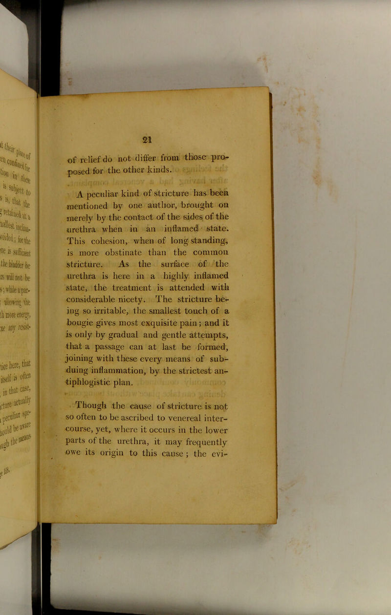 of relief do not differ from those pro- posed for the other kinds. Iff Q f • * • • • '• r' ' 1 *-r-l A peculiar kind of stricture has been mentioned by one author, brought oil merely by the contact of the sides of the urethra when in an inflamed state. This cohesion, when of long standing, is more obstinate than the common stricture. As the surface of the urethra is here in a highly inflamed state, the treatment is attended with considerable nicety. The stricture be- ing so irritable, the smallest touch of a bougie gives most exquisite pain ; and it is only by gradual and gentle attempts, that a passage can at last be formed, joining with these every means of sub- duing inflammation, by the strictest an- tiphlogistic plan. Though the cause of stricture is not so often to be ascribed to venereal inter- course, yet, where it occurs in the lower parts of the urethra, it may frequently owe its origin to this cause ; the evi-