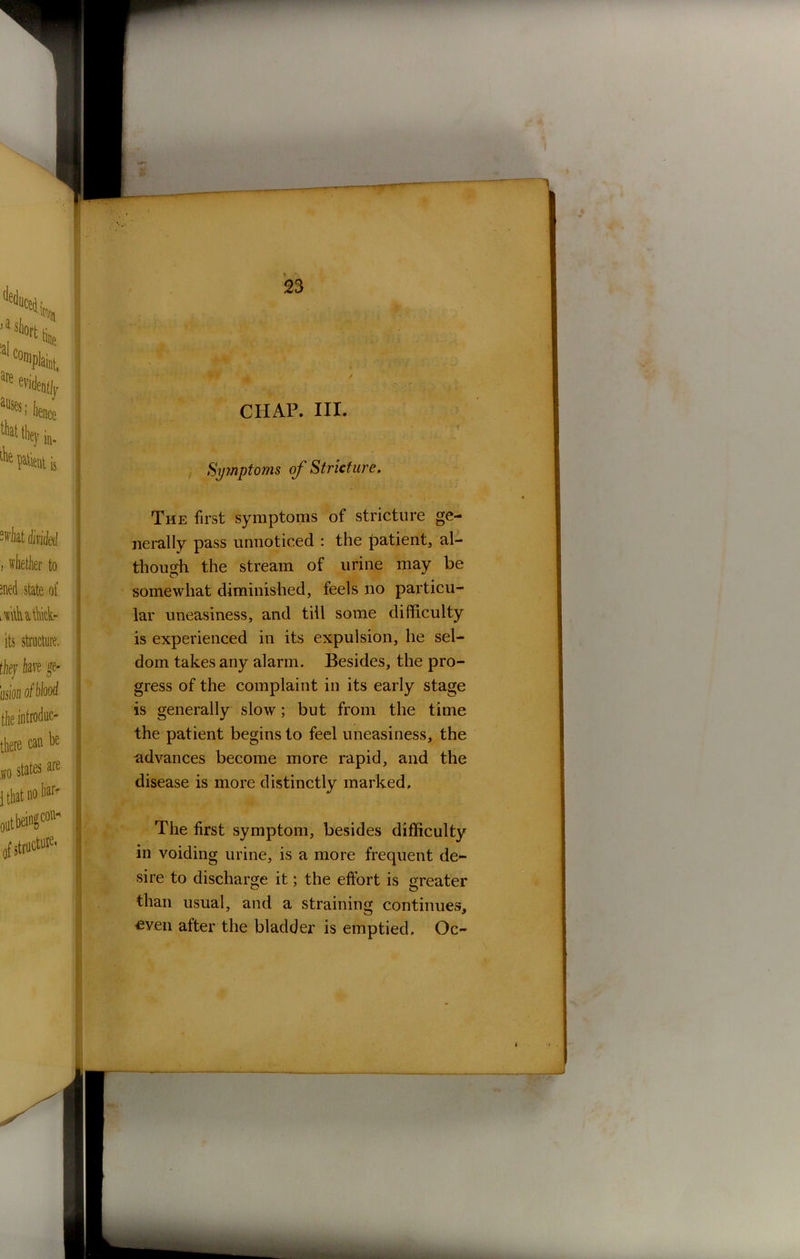 CHAP. III. Symptoms of Stricture. The first symptoms of stricture ge- nerally pass unnoticed : the patient, al- though the stream of urine may be somewhat diminished, feels no particu- lar uneasiness, and till some difficulty is experienced in its expulsion, he sel- dom takes any alarm. Besides, the pro- gress of the complaint in its early stage is generally slow; but from the time the patient begins to feel uneasiness, the advances become more rapid, and the disease is more distinctly marked. The first symptom, besides difficulty in voiding urine, is a more frequent de- sire to discharge it; the effort is greater than usual, and a straining continues, even after the bladder is emptied. Oc-