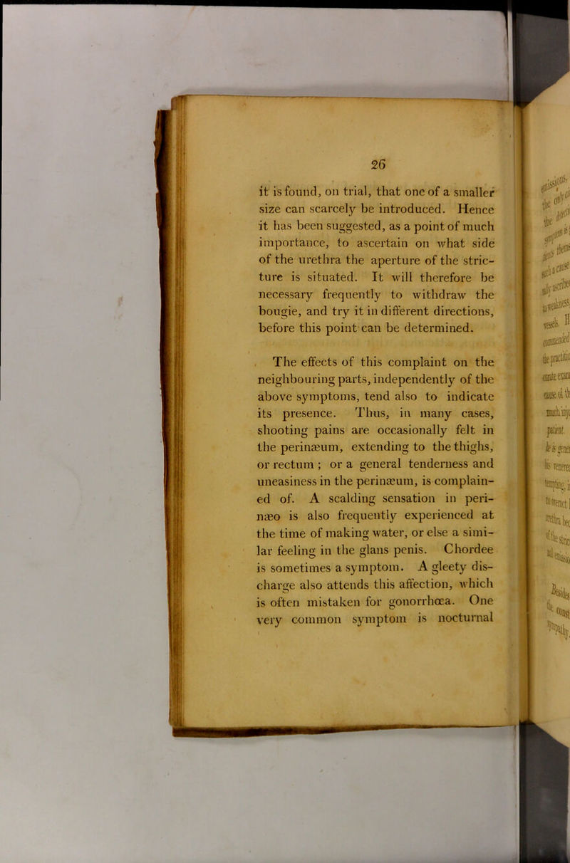 it is found, on trial, that one of a smaller size can scarcely be introduced. Hence it has been suggested, as a point of much importance, to ascertain on what side of the urethra the aperture of the stric- ture is situated. It will therefore be necessary frequently to withdraw the bougie, and try it in different directions, before this point can be determined. The effects of this complaint on the neighbouring parts, independently of the above symptoms, tend also to indicate its presence. Thus, in many cases, shooting pains are occasionally felt in the perinaeum, extending to the thighs, or rectum ; or a general tenderness and uneasiness in the perinaeum, is complain- ed of. A scalding sensation in peri- naeo is also frequently experienced at the time of making water, or else a simi- lar feeling in the glans penis. Chordee is sometimes a symptom. A gleety dis- charge also attends this affection, which is often mistaken for gonorrhoea. One very common symptom is nocturnal