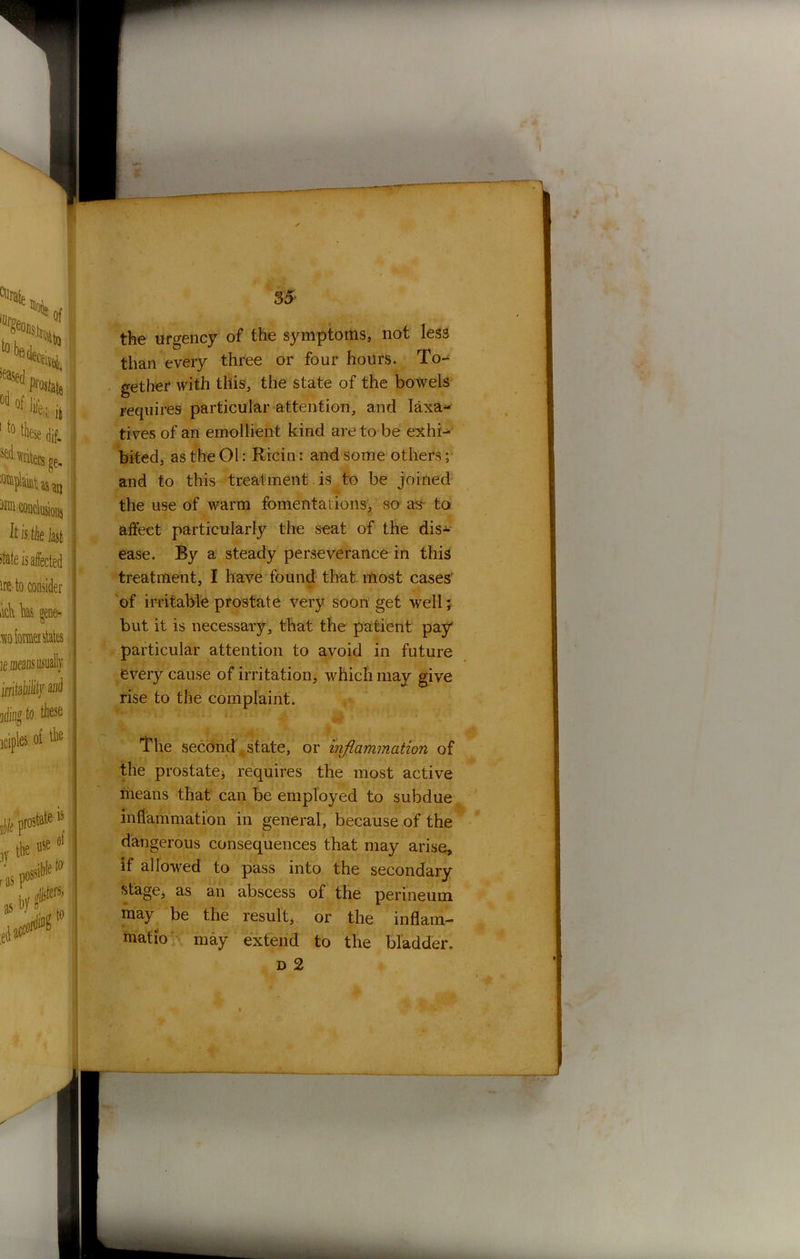 the urgency of the symptoms, not less than every three or four hours. To- gether with this, the state of the bowels requires particular attention, and laxa- tives of an emollient kind are to be exhi- bited, as the 01: Ricin: and some others; and to this treatment is to be joined the use of warm fomentations, so as- to affect particularly the seat of the dis- ease. By a steady perseverance in this treatment, I have found that most cases of irritable prostate very soon get well; but it is necessary, that the patient pay particular attention to avoid in future every cause of irritation, which may give rise to the complaint. The second state, or injlammation of the prostate, requires the most active means that can be employed to subdue inflammation in general, because of the dangerous consequences that may arise, if allowed to pass into the secondary stage, as an abscess of the perineum may be the result, or the inflam- matio may extend to the bladder,