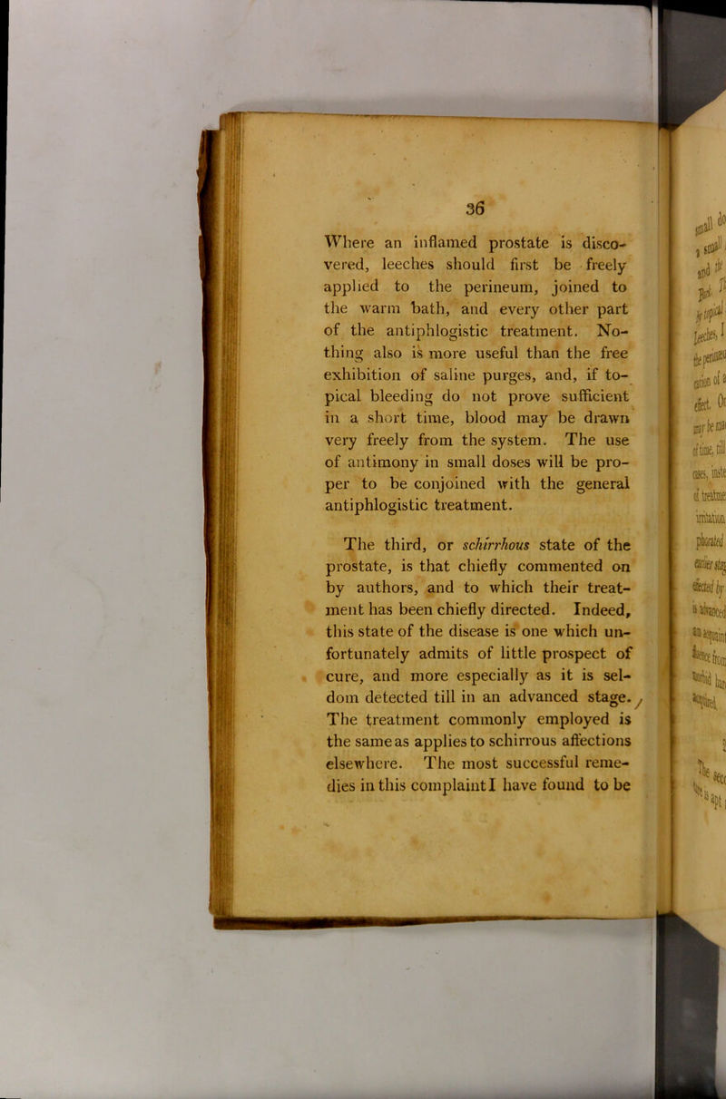 Where an inflamed prostate is disco- vered, leeches should first be freely- applied to the perineum, joined to the warm bath, and every other part of the antiphlogistic treatment. No- thing also is more useful than the free exhibition of saline purges, and, if to- pical bleeding do not prove sufficient in a short time, blood may be drawn very freely from the system. The use of antimony in small doses will be pro- per to be conjoined with the general antiphlogistic treatment. The third, or sclurrhous state of the prostate, is that chiefly commented an by authors, and to which their treat- ment has been chiefly directed. Indeed, this state of the disease is one which un- fortunately admits of little prospect of cure, and more especially as it is sel- dom detected till in an advanced stage. , The treatment commonly employed is the same as applies to schirrous affections elsewhere. The most successful reme-