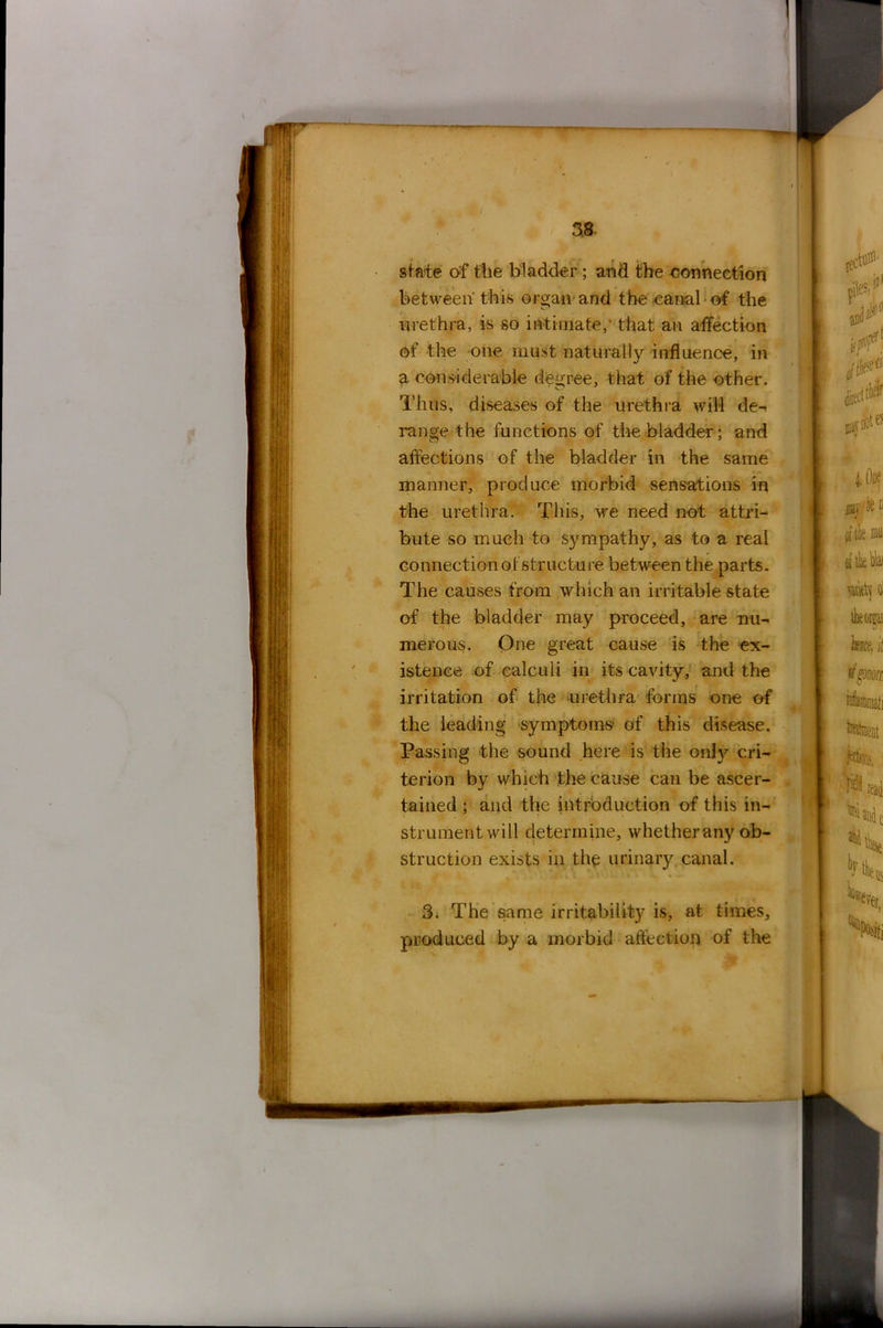state of the bladder; and the connection between this organ and the canal of the urethra, is so intimate, that an affection of the one must naturally influence, in a considerable degree, that of the other. Thus, diseases of the urethra will de-< range the functions of the bladder; and affections of the bladder in the same manner, produce morbid sensations in the urethra. This, we need not attri- bute so much to sympathy, as to a real connection of structure between the parts. The causes from which an irritable state of the bladder may proceed, are nu- merous. One great cause is the ex- istence of calculi in its cavity, and the irritation of the urethra forms one of the leading symptoms of this disease. Passing the sound here is the onty cri- terion by which the cause can be ascer- tained ; and the introduction of this in- strument will determine, whetherany ob- struction exists in the urinary canal. 3. The same irritability is, at times, produced by a morbid affection of the