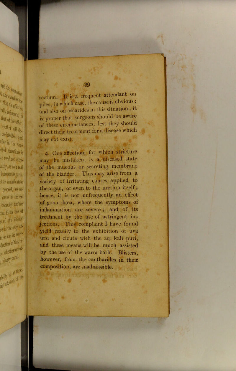 rectum. It is a frequent attendant on piles, in which case, the cause is obvious; and also on ascarides in this situation ; it is proper that surgeons should be aware of these circumstances, lest they should direct their treatment for a disease which may not exist. the organ, or even to the urethra itself; hence, it is not unfrequently an effect of gonorrhoea, where the symptoms of inflammation are severe ; and of its treatment by the use of astringent in- yield readily to the exhibition of uva ursi and cicuta with the aq. kali puri, and these means will be much assisted by the use of the warm bath. Blisters, however, from the cantharides in their composition, are inadmissible. 4. One affection, for which stricture may be mistaken, is a diseased state of the mucous or secreting membrane of the bladder. This may arise from a variety of irritating causes applied to