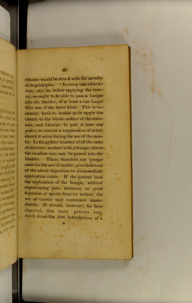 Rations, to sutke o{ pends on con* the seat of the :e case, what i of a caustic jondtk limits, onr and which r to controul ? ■ sloughing will nd should the removing- i^e titioner would be struck with the novelty of its principles. “In every case of stric- ture, says he, before applying the caus- tic, we ought to be able to pass a bougie into the bladder, of at least a size larger than one of the finest kind. This is ne- cessary, both to enable us to apply the caustic to the whole surface of the stric- ture, and likewise to put it into our power, to remove a suppression of urine, should it occur during the use of thecaus- tic. In the greater number of all the cases of stricture, we meet with , a bougie, above the smallest size, may be passed into the bladder. These, therefore, are proper cases for the use of caustic, provided none of the above objections to its immediate application exists. If the patient bear the application of the bougie, without experiencing pain, faintness, or great dejection of spirits from its action, the use of caustic may commence imme- diately. It should, however, be here observed, that many patients very much dread the first introduction of a £
