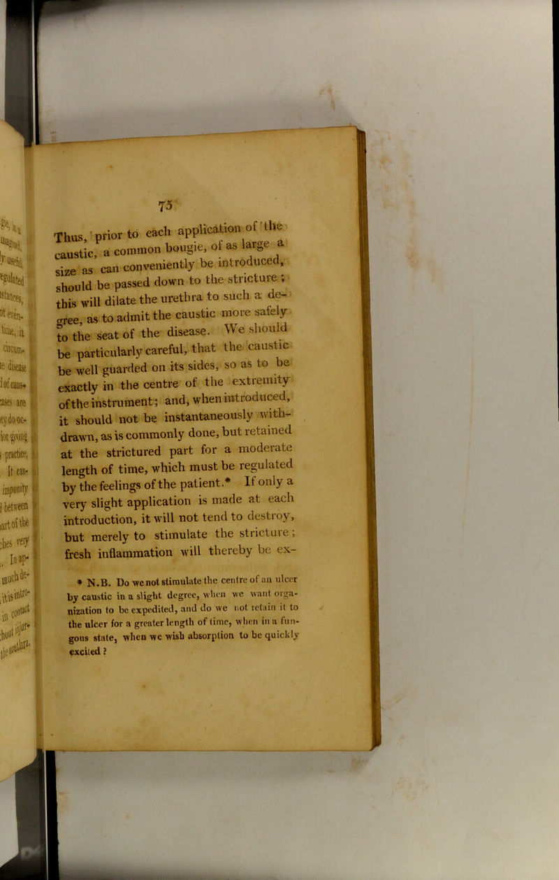73 Thus, prior to each application of the caustic a common boug.e, of as large a size as can conveniently be introduced, should be passed down to the stricture ; this will dilate the urethra to such a de- cree, as to admit the caustic more safely to the seat of the disease. We should be particularly careful, that the caustic be well guarded on its sides, so as to be exactly in the centre of the extremity of the instrument; and* when introduced, it should not be instantaneously with- drawn, as is commonly done, but retained at the strictured part for a moderate length of time, which must be regulated by the feelings of the patient* If only a very slight application is made at each introduction, it will not tend to destroy, but merely to stimulate the strictme, fresh inflammation will thereby be * N.B. Do we not stimulate the centre of an ulcer by caustic in a slight degree, when we want oiga- jrization to be expedited, and do we not retain it to the ulcer for a greater length of time, when in a fun- gous state, when we wish absorption to be quickly fxciied ? I MtL