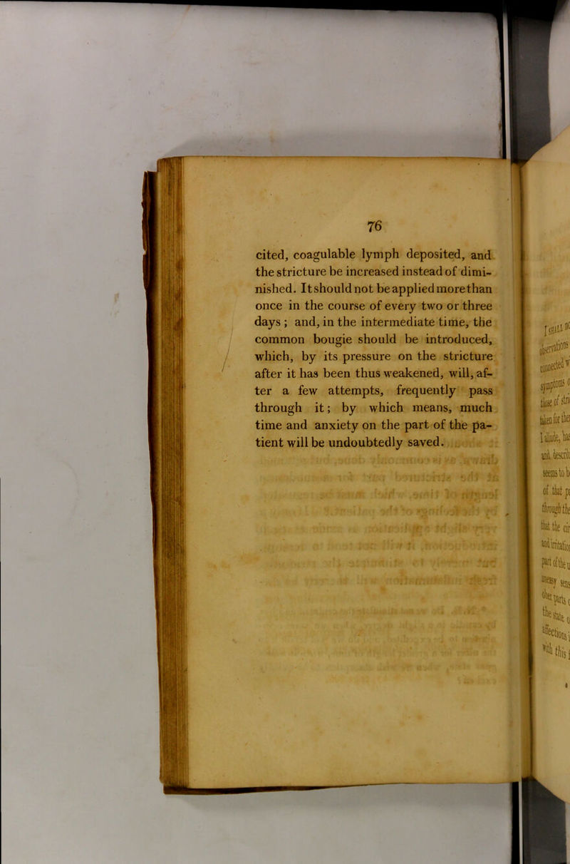 cited, coagulable lymph deposited, and the stricture be increased instead of dimi- nished. It should not be applied more than once in the course of every two or three days ; and, in the intermediate time, the common bougie should be introduced, which, by its pressure on the stricture after it has been thus weakened, will, af- ter a few attempts, frequently pass through it; by which means, much time and anxiety on the part of the pa- tient will be undoubtedly saved. if