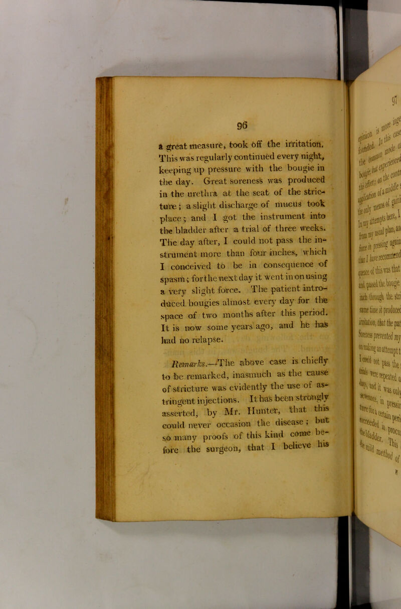 & great measure, took Off the irritation. This was regularly continued every night, keeping up pressure with the bougie in the day. Great soreness was produced in the urethra at the seat of the stric- ture; a slight discharge of mucus took place 5 and I got the instrument into the bladder after a trial of three weeks. The day after, I could not pass the in- strument more than four inches, which I conceived to be in consequence of spasm; for the next day it went in on using a very slight force, I* he patient intro- duced bougies almost every day for the space of two months after this period. It is now some years ago, and he has had no relapse. Remarks.—The above case is chiefly to be remarked, inasmuch as the cause of stricture was evidently the use of as- tringent injections. It has been strongly asserted, by Mr. Hunter, that this could never occasion the disease * but so many proofs of this kind come be fore the surgeon, that I believe his