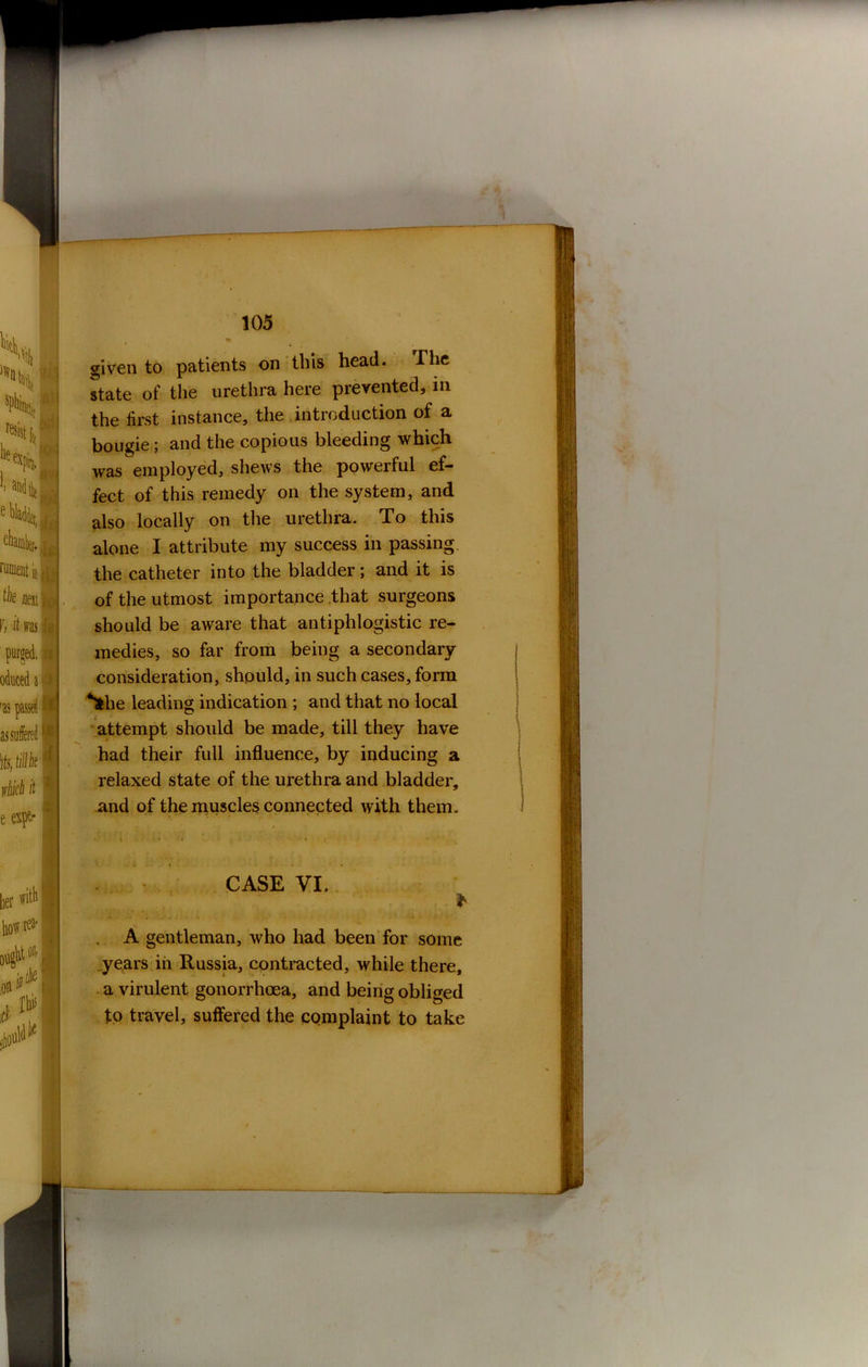given to patients on this head. The state of the urethra here prevented, in the first instance, the introduction of a bougie ; and the copious bleeding which was employed, shews the powerful ef- fect of this remedy on the system, and also locally on the urethra. To this alone I attribute my success in passing, the catheter into the bladder; and it is of the utmost importance that surgeons should be aware that antiphlogistic re- medies, so far from being a secondary consideration, should, in such cases, form *fche leading indication ; and that no local attempt should be made, till they have had their full influence, by inducing a relaxed state of the urethra and bladder, and of the muscles connected with them. . < • ■*' • * - CASE VI. * A gentleman, who had been for some years in Russia, contracted, while there, a virulent gonorrhoea, and being obliged to travel, suffered the complaint to take