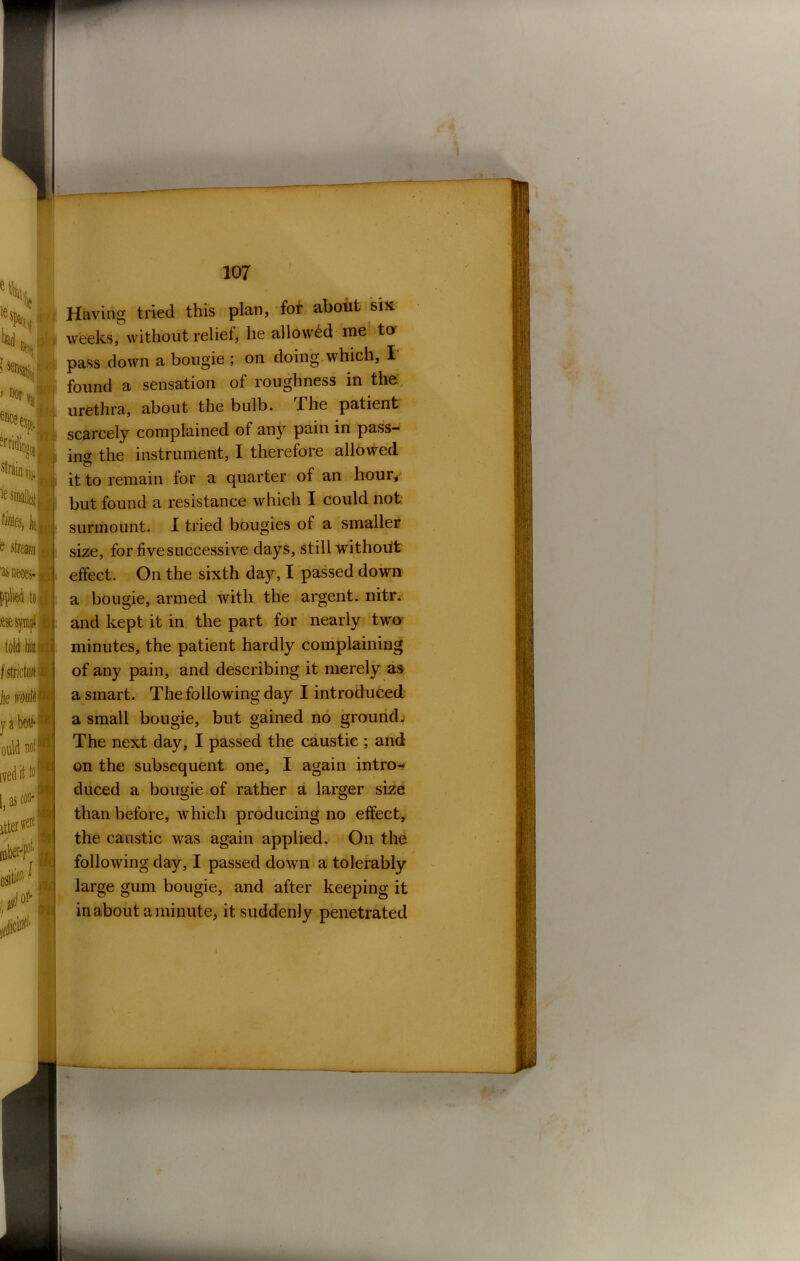e stream J as neces- #1 pplied to cl told hiuHfj I strictu# 4 he jib# I ould now ivedit ts* Las con* I itterwere ■pol ii i:! j 107 Having tried this plan, fot about six weeks, without relief, he allowed me tor pass down a bougie ; on doing which, I found a sensation of roughness in the urethra, about the bulb. The patient scarcely complained of any pain in pass- ing the instrument, I therefore allowed it to remain for a quarter of an hour, but found a resistance which I could not surmount. I tried bougies of a smaller size, for five successive days, still without effect. On the sixth day, I passed down a bougie, armed with the argent, nitr. and kept it in the part for nearly two minutes, the patient hardly complaining of any pain, and describing it merely as a smart. The following day I introduced a small bougie, but gained no ground; The next day, I passed the caustic ; and on the subsequent one, I again intros duced a bougie of rather a larger size than before, which producing no effect, the caustic was again applied. On the following day, I passed down a tolerably large gum bougie, and after keeping it in about a minute, it suddenly penetrated