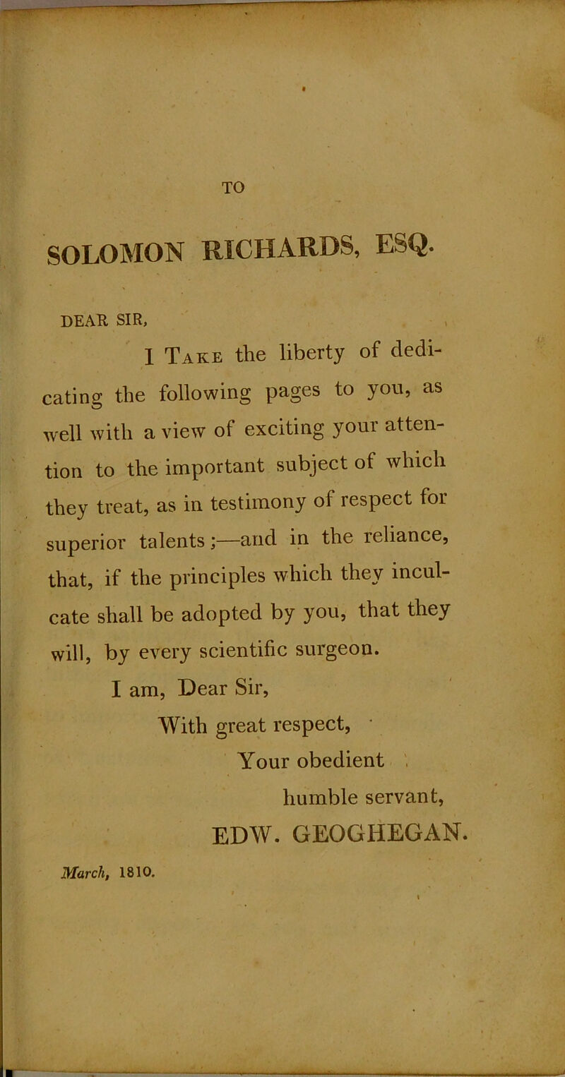 TO SOLOMON RICHARDS, ESQ. DEAR SIR, 1 Take the liberty of dedi- cating the following pages to you, as well with a view of exciting your atten- tion to the important subject of which they treat, as in testimony of respect for superior talents;—and in the reliance, that, if the principles which they incul- cate shall be adopted by you, that they will, by every scientific surgeon. I am. Dear Sir, With great respect, Your obedient ' humble servant, EDW. GEOGHEGAN. March, 1810.