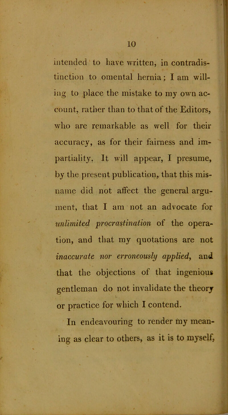 intended' to have written, in contradis- tinction to omental hernia; I am will- ing to place the mistake to my own ac- count, rather than to that of the Editors, who are remarkable as well for their accuracy, as for their fairness and im- partiality, It will appear, I presume, by the present publication, that this mis- name did not affect the general argu- ment, that I am not an advocate for jinlimited procrastination of the opera- tion, and that my quotations are not inaccurate nor ei'roneously applied, and that the objections of that ingenious gentleman do not invalidate the theory or practice for which I contend. In endeavouring to render my mean- ing as clear to others, as it is to myself,