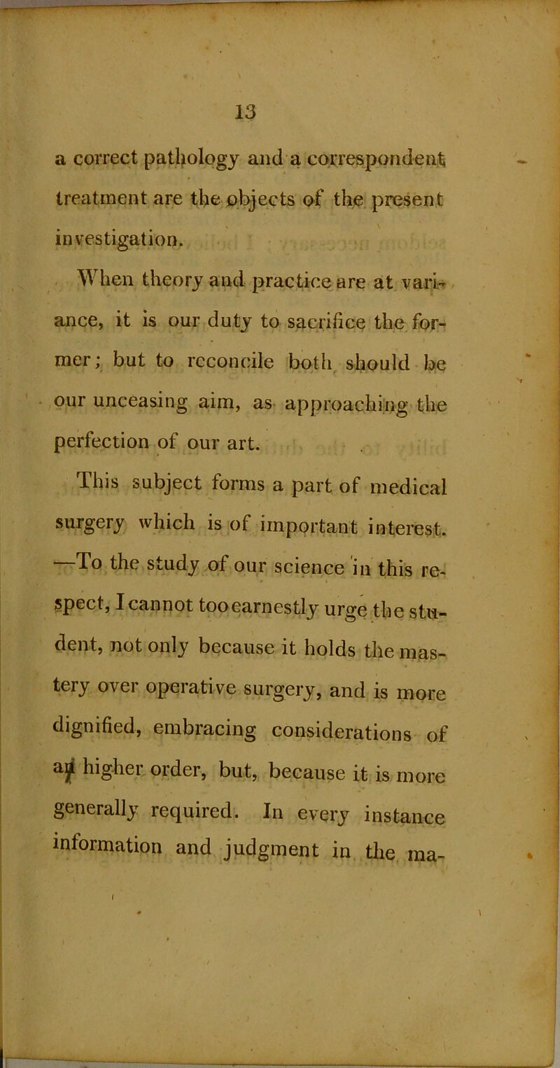 a correct patlplogy and a correspondeni^ treatment are the objects of the present investigation. When theory and practice are at varU ance, it is our duty to sacrifice the for- mer; but to reconcile both, should be ' • our unceasing aim, as approaching the perfection of our art. This subject forms a part of medical surgery which is of important interest. —To the study of our science in this re-' I Spect, I cannot tooearnestly urge the stu- dent, not only because it holds the mas- tery over operative surgery, and is more dignified, embracing considerations of higher order, but, because it is more generally required. In every instance information and judgment in tlie ma- I