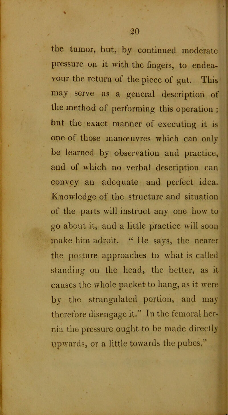 % i tbe tumor, but, by continued moderate pressure on it with the fingers, to endea- vour the return of the piece of gut. This may serve as a general description of the method of performing this operation ; but the exact manner of executing it is one of those manoeuvres which can only be learned by observation and practice, and of which no verbal description can convey an adequate and perfect idea. Knowledge of the structure and situation of the parts will instruct any one how to go about it, and a little practice will soon make him adroit, “ He sa}^s, the nearer the posture approaches to what is called standing on the head, the better, as it causes the whole packet to hang, as it were by the strangulated portion, and may therefore disengage it.” In the femoral her- nia the pressure ought to be made directly upwards, or a little towards the pubes,”