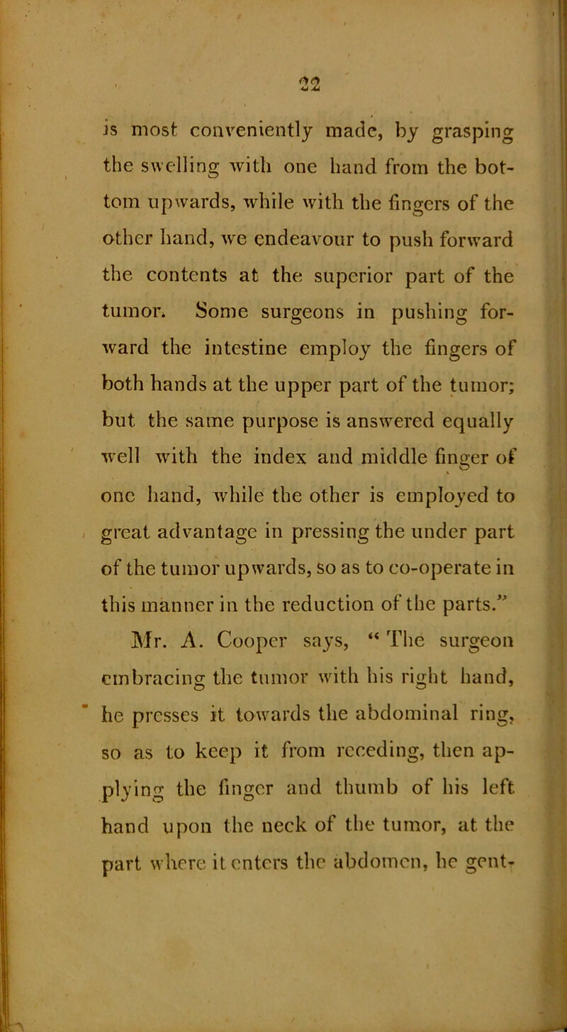 is most conveniently made, by grasping the swelling with one hand from the bot- tom upwards, while with the fingers of the other hand, we endeavour to push forward the contents at the superior part of the tumor* Some surgeons in pushing for- ward the intestine employ the fingers of both hands at the upper part of the tumor; but the same purpose is answered equally well with the index and middle finger of one hand, while the other is employed to great advantage in pressing the under part of the tumor upwards, so as to co-operate in this manner in the reduction of the parts/^ Mr. A. Cooper says, “ The surgeon embracing the tumor with his right hand, he presses it towards the abdominal ring, so as to keep it from receding, then ap- plying the finger and thumb of his left hand upon the neck of the tumor, at the part where it enters the abdomen, he gent-