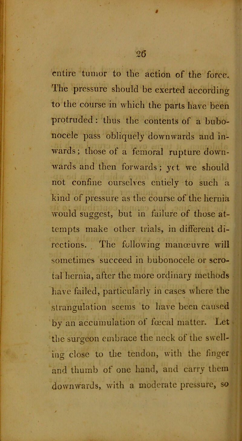 $ 26 entire tumor to the action of the force. Ihe pressure should be exerted according to the course in which the parts have been protruded : thus the contents of a bubo- nocele pass obliquely downwards and in- wards; those of a femoral rupture down- wards and then forwards; j^ct we should not confine ourselves entiely to such a kind of pressure as the course of the hernia would suggest, but in failure of those at- tempts make other trials, in diiferent di- rections. ^ The following manoeuvre will sometimes succeed in bubonocele or scro- tal hernia, after the more ordinary methods liave failed, particularly in cases where the strangulation seems to have been caused by an accumulation of foecal matter. Let the surgeon embrace the neck of the swell- ing close to the tendon, with the finger and thumb of one hand, and carry them downwards, with a moderate pressure, so