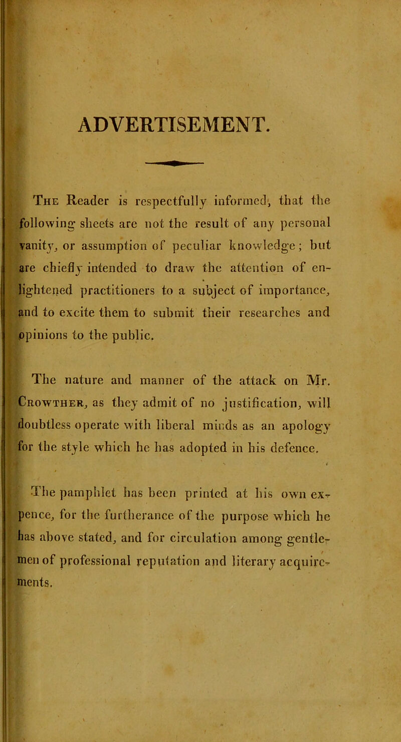 ADVERTISEMENT. The Reader is respectfully informed1, that the following sheets arc not the result of any personal vanity, or assumption of peculiar knowledge; but are chiefly intended to draw the attention of en- %/ lightened practitioners to a subject of importance, and to excite them to submit their researches and ppinions to the public. I The nature and manner of the attack on Mr. | Crowther, as they admit of no justification, will doubtless operate with liberal minds as an apology for the style which he has adopted in his defence. The pamphlet has been printed at his own ex- pence, for the furtherance of the purpose which he has above stated, and for circulation among gentler men of professional reputation and literary acquire- ments.