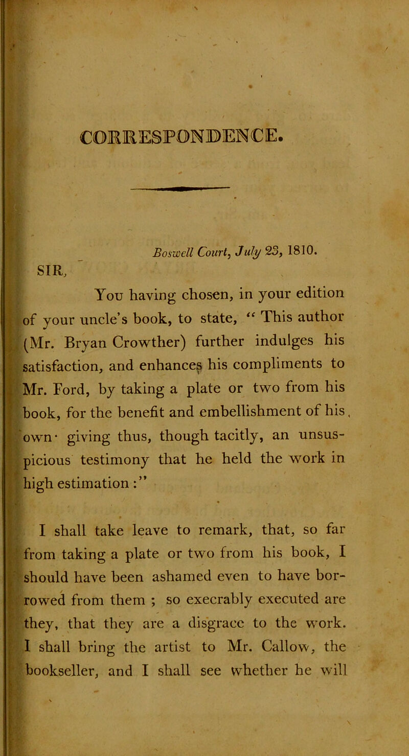 CORRESPONDENCE. You having chosen, in your edition Boswell Courtj July 23, 1810. of your uncle’s book, to state, “ This author (Mr. Bryan Crowther) further indulges his satisfaction, and enhances his compliments to Mr. Ford, by taking a plate or two from his book, for the benefit and embellishment of his, own* giving thus, though tacitly, an unsus- picious testimony that he held the work in high estimation * I shall take leave to remark, that, so far ; from taking a plate or two from his book, I should have been ashamed even to have bor- rowed from them ; so execrably executed are they, that they are a disgrace to the work. I shall bring the artist to Mr. Callow, the bookseller, and I shall see whether he will