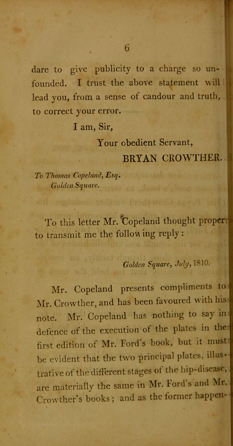 dare to give publicity to a charge so un- founded. I trust the above statement will | lead you, from a sense of candour and truth, to correct your error. I am. Sir, Your obedient Servant, BRYAN CROWTHER. To Thomas Copeland, Esq. Golden Square. To this letter Mr. fcopeland thought proper: ja to transmit me the follow ing reply : Golden Square, Julj/, 1810.- Mr. Copeland presents compliments to Mr. Crowther, and has been favoured with his note. Mr. Copeland has nothing to say in defence of the execution of the plates in the first edition of Mr. Ford’s hook, hut it must be evident that the two principal plates, illus- trative of the different stages of the lnp-disease, are materially the same in Mr. Ford's and Mr. Crowther’s books ; and as the former happen-