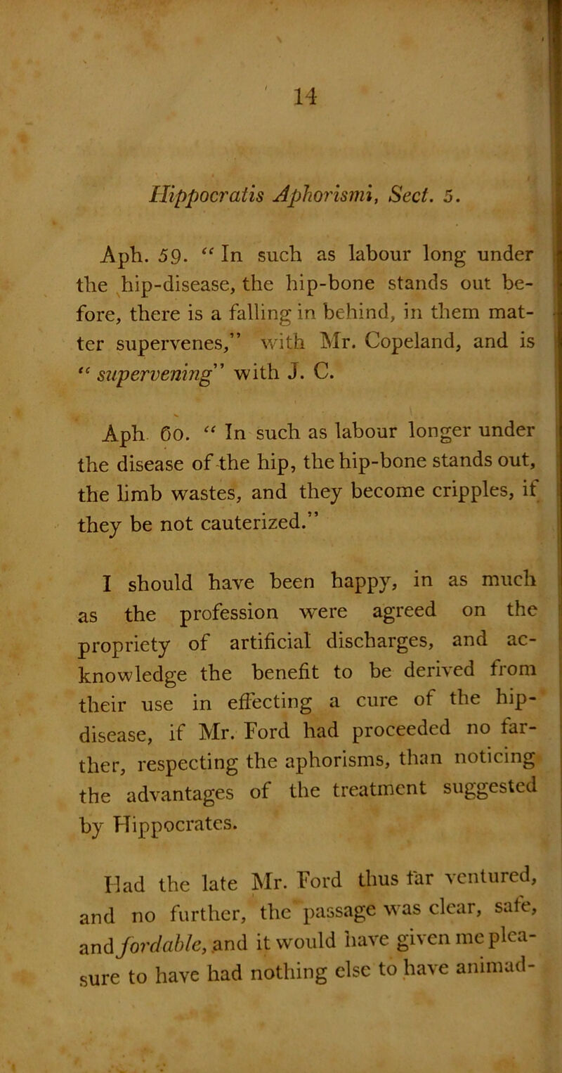 * 14 Hippocratis Aphorismi, Sect. 5. Aph. 59- “ In such as labour long under the hip-disease, the hip-bone stands out be- fore, there is a falling in behind, in them mat- ter supervenes,” with Mr. Copeland, and is tc supervening” with J. C. • ** , . '. < . * Aph. 60. “ In such as labour longer under the disease of-the hip, the hip-bone stands out, the limb wastes, and they become cripples, it they be not cauterized.” I should have been happy, in as much as the profession were agreed on the propriety of artificial discharges, and ac- knowledge the benefit to be derived from their use in effecting a cure of the hip- disease, if Mr. Ford had proceeded no far- ther, respecting the aphorisms, than noticing the advantages of the treatment suggested by Hippocrates. Had the late Mr. Ford thus tar ventured, and no further, the passage was clear, safe, and fordable, and it would have given me plea- sure to have had nothing else to have animad-