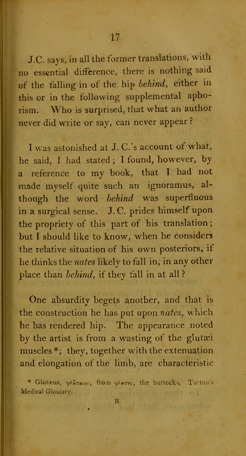 J.c. says, in all the former translations, with no essential difference, there is nothing said of the falling in of the hip behind, either in this or in the following supplemental apho- rism. Who is surprised, that what an author never did write or say, can never appear ? I was astonished at J. C.’s account of what, he said, I had stated; I found, however, by a reference to my book, that I had not made myself quite such an ignoramus, al- though the word behind was superfluous in a surgical sense. J. C. prides himself upon the propriety of this part of his translation; but I should like to know, when he considers the relative situation of his own posteriors, if he thinks the nates likely to fall in, in any other place than behind, if they fall in at all ? One absurdity begets another, and that is the construction he has put upon nates, which he has rendered hip. The appearance noted by the artist is from a wasting of the glutah muscles *; they, together with the extenuation and elongation of the limb, are characteristic * Glntae.us, 7>.BTajor, from y?.»ro5-, the buttocks. Turtou’s Medical Glossary,