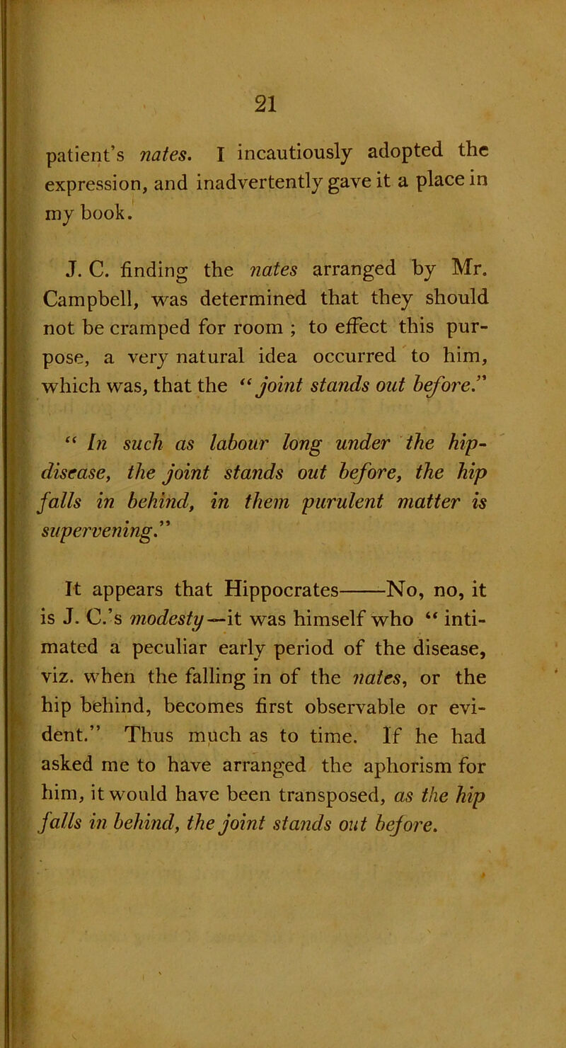 patient s nates. I incautiously adopted the expression, and inadvertently gave it a place in my book. J. C. finding the nates arranged by Mr. Campbell, was determined that they should not be cramped for room ; to effect this pur- pose, a very natural idea occurred to him, which was, that the “ joint stands out before.’' “ In such as labour long under the hip- disease, the joint stands out before, the hip falls in behind, in them purulent matter is supervening.” It appears that Hippocrates No, no, it is J. C.’s modesty—it was himself who “ inti- mated a peculiar early period of the disease, viz. when the falling in of the nates, or the hip behind, becomes first observable or evi- dent.” Thus much as to time. If he had asked me to have arranged the aphorism for him, it would have been transposed, as the hip falls in behind, the joint stands out before.