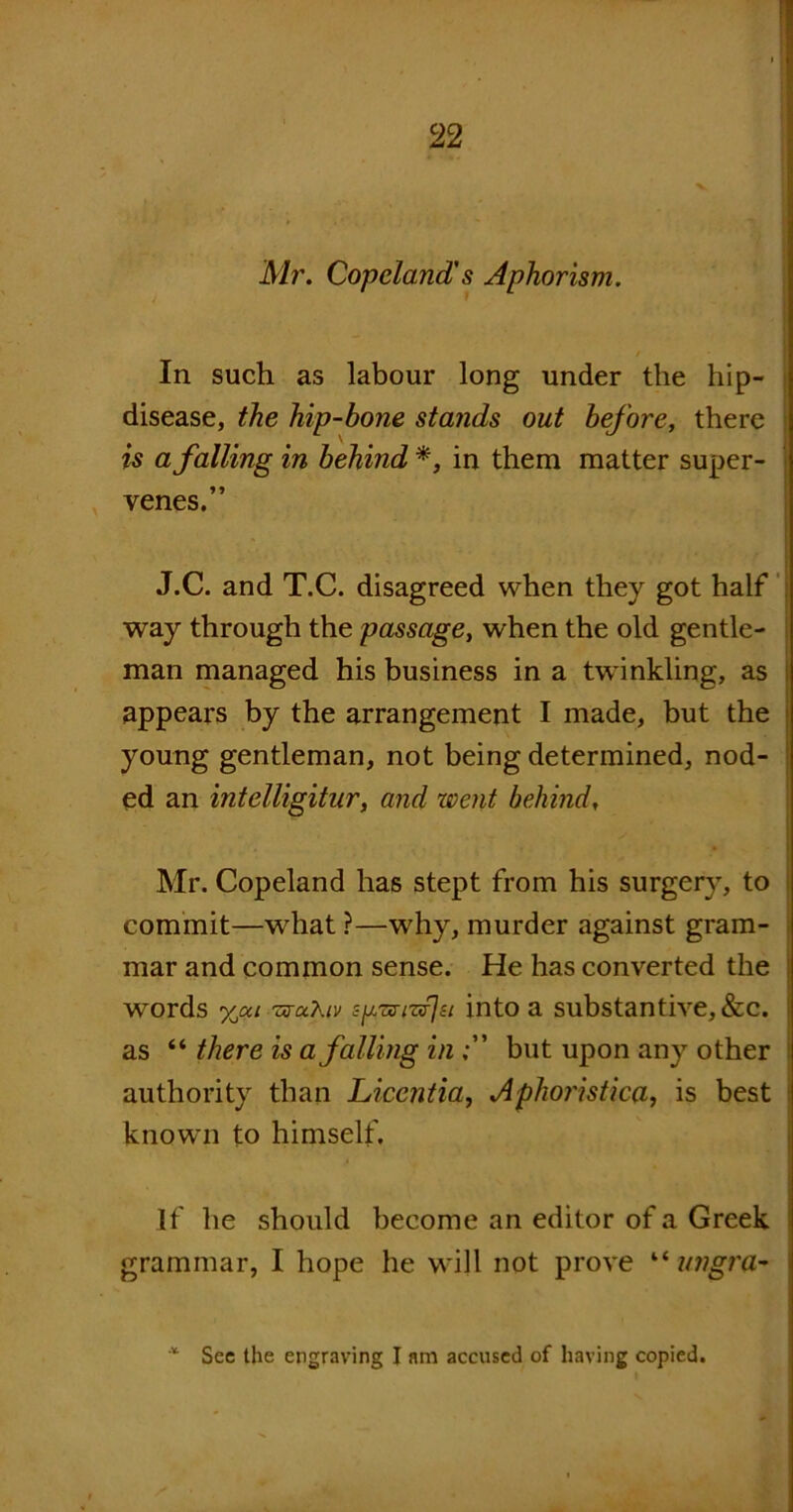 Mr. Copeland's Aphorism. t In such as labour long under the hip- disease, the hip-bone stands out before, there is a falling in behind *, in them matter super- venes.” J.C. and T.C. disagreed when they got half way through the passage, when the old gentle- man managed his business in a twinkling, as appears by the arrangement I made, but the young gentleman, not being determined, nod- ed an intelligitur, and went behind. Mr. Copeland has stept from his surgery, to commit—what ?—why, murder against gram- mar and common sense. He has converted the words yjxi 'zrctXiv sp-zs-tzijsi into a substantive, &c. as “ there is a falling inbut upon any other authority than Licentia, Aphoristica, is best known to himself. If he should become an editor of a Greek grammar, I hope he will not prove “ ungra- * Sec the engraving I am accused of having copied.