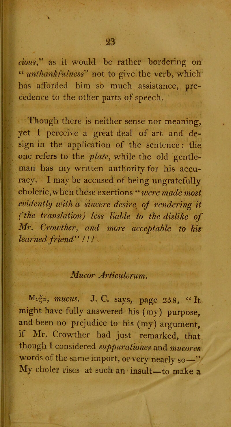 33 ciousf as it would be rather bordering on “ unthankful ness” not to give the verb, wrhich has afforded him so much assistance, pre- } cedence to the other parts of speech. Though there is neither sense nor meaning, yet I perceive a great deal of art and de- ; sign in the application of the sentence: the i ' one refers to the plate, while the old gentle- man has my written authority for his accu- racy. I may be accused of being ungratefully choleric, when these exertions “ ivere made most | evidently with a sincere desire\ of rendering it (the translation) less liable to the dislike of Mr. Crowther, and more acceptable to his learned friend !!! H - I ■ Mucor Articulorum. |r ■ Mv%a, mucus. J. C. says, page 258, “ It might have fully answered his (my) purpose, and been no prejudice to his (my) argument, if Mr. Crowther had just remarked, that though I considered suppurationes and mucores words of the same import, or very nearly so—” My choler rises at such an insult—to make a