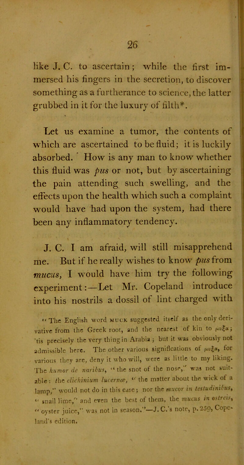 like J. C. to ascertain; while the first im- mersed his fingers in the secretion, to discover something as a furtherance to science, the latter grubbed in it for the luxury of filth*. Let us examine a tumor, the contents of which are ascertained to be fluid; it is luckily absorbed. How is any man to know whether this fluid was pus or not, but by ascertaining the pain attending such swelling, and the effects upon the health which such a complaint would have had upon the system, had there been any inflammatory tendency. % „ / J. C. I am afraid, will still misapprehend me. But if he really wishes to know pus from mucus, I would have him try the following experiment:—Let Mr. Copeland introduce into his nostrils a dossil of lint charged with t* The English word muck suggested itself as the only deri- vative from the Greek root, and the nearest of kin to fxv|<x; ’tis precisely the very thing in Arabia ; but it was obviously not admissible here. The other various significations of for various they are, deny it who will, were as little to my liking. The humor de naribus, “ the snot of the nose,1' was not suit- able ; /he elichinium lucernce, ie the matter about the wick ot a lamp,” would not do in this case; nor the mucor in testudinibus, t« snail lime/’ and even the best of them, the mucus in ostreis, “ oyster juice,” was not in season.”—J. C.'s note, p.25p, Cope- land's edition.