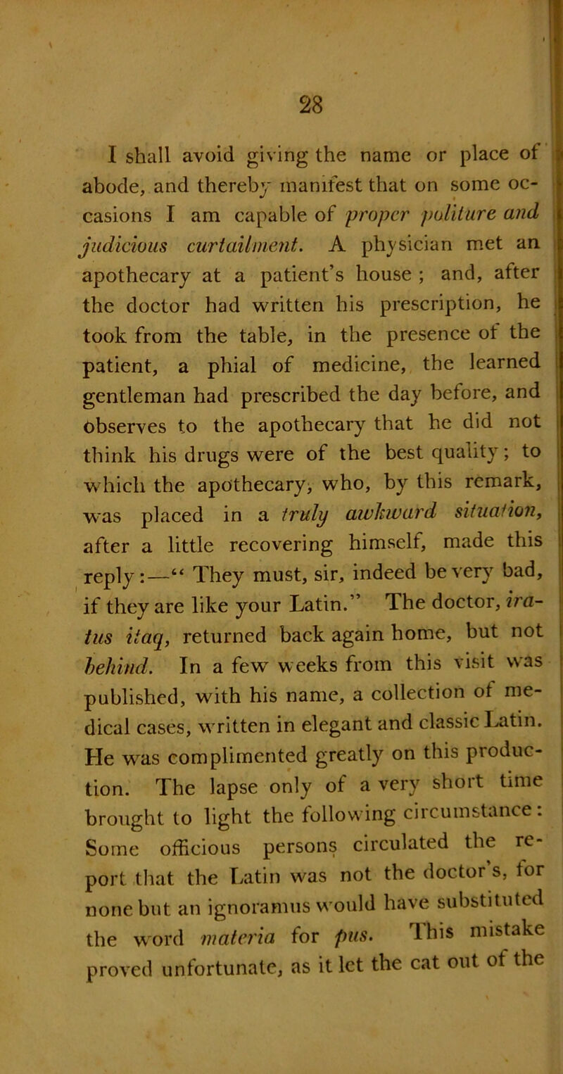 I shall avoid giving the name or place of abode, and thereby manifest that on some oc- casions I am capable of proper politure and judicious curtailment. A physician met an apothecary at a patient’s house ; and, after the doctor had written his prescription, he took from the table, in the presence of the patient, a phial of medicine, the learned gentleman had prescribed the day before, and Observes to the apothecary that he did not think his drugs were of the best quality; to which the apothecary, who, by this remark, was placed in a truly awkward situation, after a little recovering himself, made this reply:—“ They must, sir, indeed be very bad, if they are like your Latin.” The doctor, ira- tus itaq, returned back again home, but not behind. In a few weeks from this visit was published, with his name, a collection of me- dical cases, written in elegant and classic Latin. Lie was complimented greatly on this produc- tion. The lapse only of a very short time brought to light the following ciicumstance. Some officious persons circulated the re- port that the Latin was not the doctor s, for none but an ignoramus would have substituted the word materia for pus. rlhis mistake proved unfortunate, as it let the cat out of the