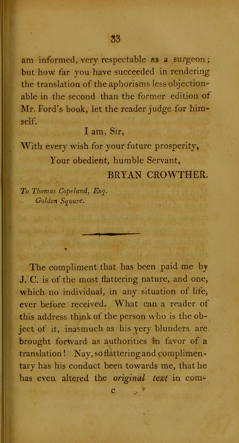 am informed, very respectable as a surgeon; but how far you have succeeded in rendering the translation of the aphorisms less objection- able in the second than the former edition of Mr. Ford’s book, let the reader judge for him- self. I am, Sir, With every wish for your future prosperity, Your obedient, humble Servant, BRYAN CROWTHER. . To Thovias Copeland, Esq. Golden Square. The compliment that has been paid me by J. C. is of the most flattering nature, and one, which no individual, in any situation of life, ever before received. What can a reader of this address think of the person who is the ob- ject of it, inasmuch as his yery blunders are brought forward as authorities in favor of a translation! Nay, so flattering and complimen- tary has his conduct been towards me, that he has even altered the original text in com-