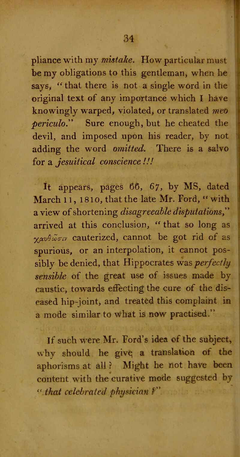 pliance with my mistake. How particular must be my obligations to this gentleman, when he says, “ that there is not a single word in the original text of any importance which I have knowingly warped, violated, or translated meo periculoSure enough, but he cheated the devil, and imposed upon his reader, by not adding the word omitted. There is a salvo for a Jesuitical conscience !!! It appears, pages 60, 67, by MS, dated March 11, 1810, that the late Mr. Ford, “ with a view of shortening disagreeable disputations,” arrived at this conclusion, “ that so long as XctvQao-iv cauterized, cannot be got rid of as spurious, or an interpolation, it cannot pos- sibly be denied, that Hippocrates was perfectly sensible of the great use of issues made by caustic, towards effecting the cure of the dis- eased hip-joint, and treated this complaint in a mode similar to what is now practised.” If such were Mr. Ford’s idea of the subject, why should he give; a translation of the aphorisms at all ? Might he not have been content with the curative mode suggested by <c.that celebrated physician f”