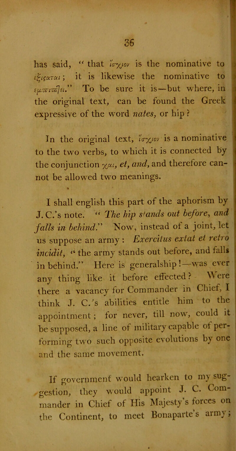 has said, “ that \'r%iov is the nominative to e^tgarai; it is likewise the nominative to tjjL-zri'zflsi.” To be sure it is—-but where, in the original text, can be found the Greek expressive of the word nates, or hip ? In the original text, <V%/ov is a nominative to the two verbs, to which it is connected by the conjunction %ou, et, and, and therefore can- not be allowed two meanings. 9 I shall english this part of the aphorism by J. C.’s note. “ The hip stands out before, and falls in behind.” Now, instead oi a joint, let us suppose an army : Exercitus extat et retio incidit, “ the army stands out before, and falls in behind.’’ Here is generalship! was e'ver any thing like it before effected ? W ere there a vacancy for Commander in Chief, I think J. C.Js abilities entitle him to the appointment; for never, till now, could it be supposed, a line of military capable of per- forming two such opposite evolutions by one and the same movement, If government would hearken to m\ sug- gestion, they would appoint J. C. Com- mander in Chief of His Majesty’s forces on the Continent, to meet Bonaparte’s army;