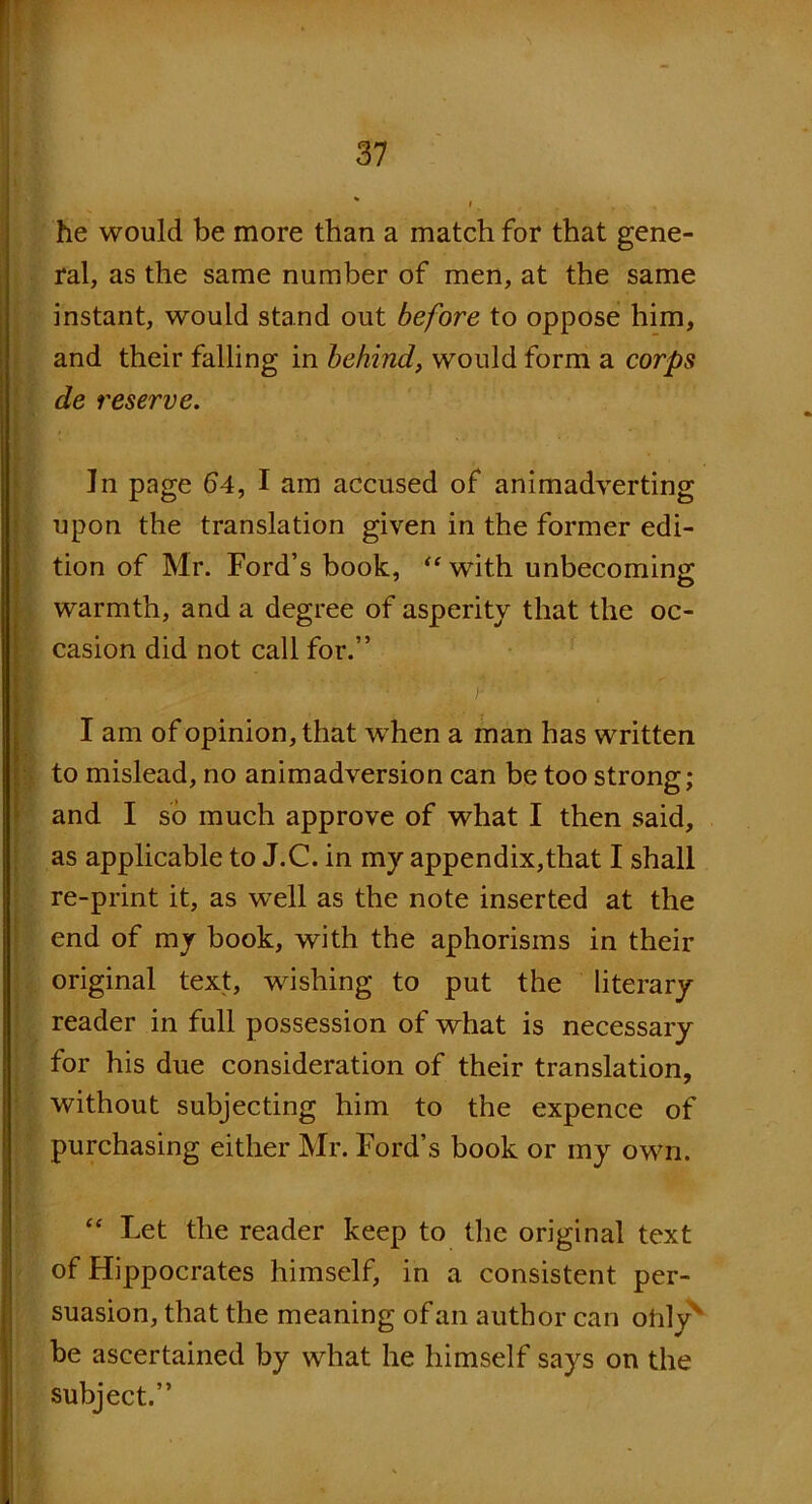 he would be more than a match for that gene- ral, as the same number of men, at the same instant, would stand out before to oppose him, and their falling in behind, would form a corps de reserve. Jn page £>4, I am accused of animadverting upon the translation given in the former edi- tion of Mr. Ford’s book, “ with unbecoming warmth, and a degree of asperity that the oc- casion did not call for.” I am of opinion, that when a man has written to mislead, no animadversion can be too strong; and I so much approve of what I then said, as applicable to J.C. in my appendix,that I shall re-print it, as well as the note inserted at the end of my book, with the aphorisms in their original text, wishing to put the literary reader in full possession of what is necessary for his due consideration of their translation, without subjecting him to the expence of purchasing either Mr. Ford’s book or my own. “ Let the reader keep to the original text of Hippocrates himself, in a consistent per- suasion, that the meaning of an author can olily be ascertained by what he himself says on the subject.”