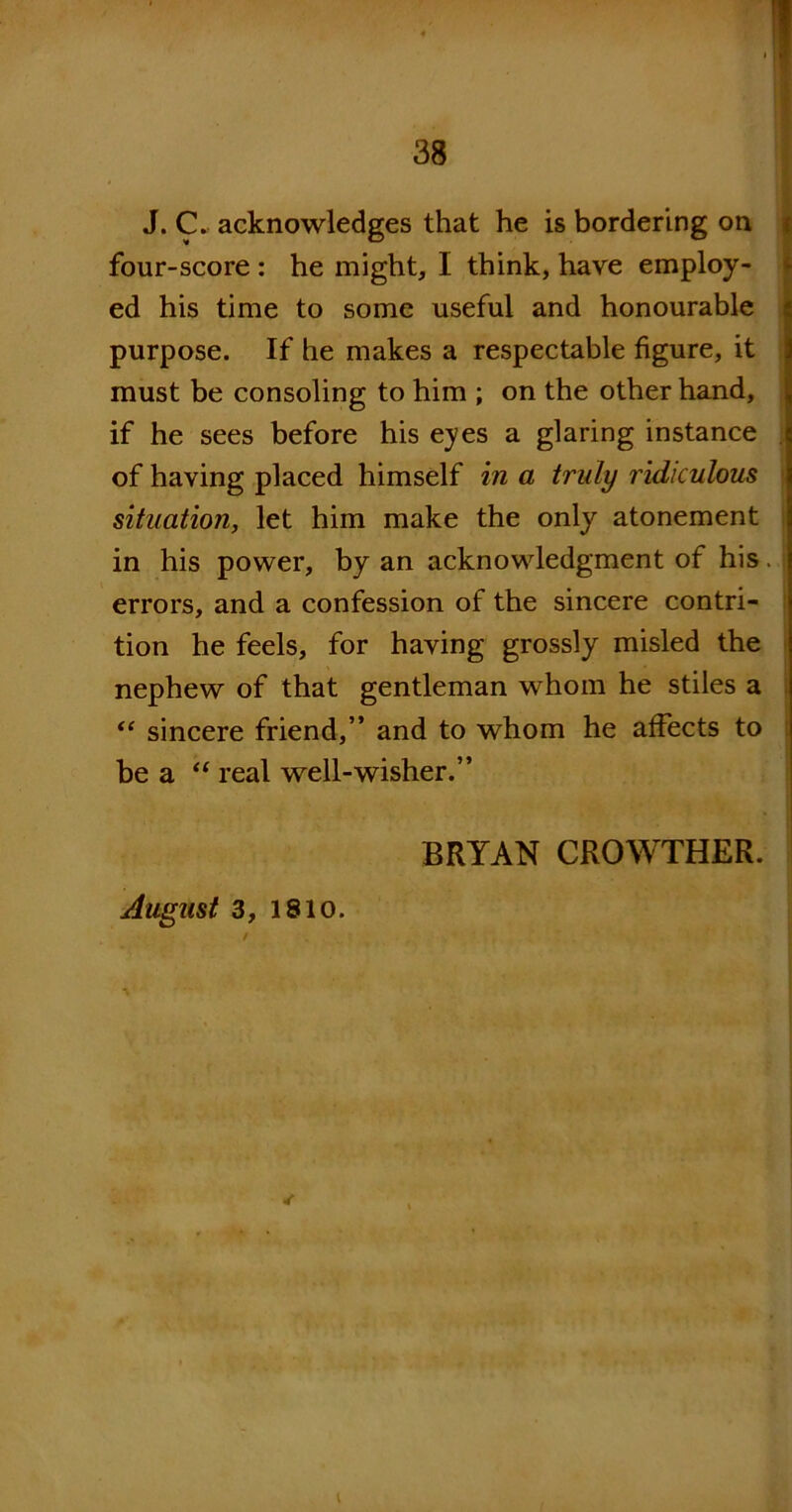 J. C. acknowledges that he is bordering on four-score : he might, I think, have employ- ed his time to some useful and honourable purpose. If he makes a respectable figure, it must be consoling to him ; on the other hand, if he sees before his eyes a glaring instance of having placed himself in a truly ridiculous situation, let him make the only atonement in his power, by an acknowledgment of his errors, and a confession of the sincere contri- tion he feels, for having grossly misled the nephew of that gentleman whom he stiles a “ sincere friend,” and to whom he affects to bea “ real well-wisher.” BRYAN CROWTHER. August 3, 1810. I