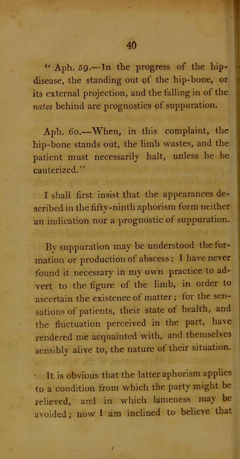 ic Aph. 5g.—In the progress of the hip- disease, the standing out of the hip-bone, or its external projection, and the falling in of the nates behind are prognostics of suppuration. Aph. 60.—When, in this complaint, the hip-bone stands out, the limb wastes, and the patient must necessarily halt, unless be be cauterized.” I shall first insist that the appearances de- scribed in the fifty-ninth aphorism form neither an indication nor a prognostic of suppuration. By suppuration may be understood the for- mation or production of abscess: I have never found it necessary in my own practice to ad- vert to the figure of the limb, in order to ascertain the existence of matter; for the sen- sations of patients, their state of health, and the fluctuation perceived in the part, have rendered me acquainted with, and themselves sensibly alive to, the nature of their situation. • It is obvious that the latter aphorism applies to a condition from which the party might be relieved, and in which lameness may be avoided; now I am inclined to believe that /