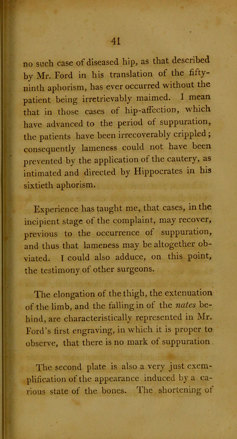 no such case of diseased hip, as that described by Mr. Ford in his translation of the fifty- ninth aphorism, has ever occurred without the patient being irretrievably maimed. I mean that in those cases of hip-affection, which have advanced to the period of suppuration, the patients have been irrecoverably crippled , consequently lameness could not have been prevented by the application of the cautery, as intimated and directed by Hippocrates in his sixtieth aphorism. Experience has taught me, that cases, in the incipient stage of the complaint, may recover, previous to the occurrence of suppuration, and thus that lameness may be altogether ob- viated. I could also adduce, on this point, the testimony of other surgeons. 4 The elongation of the thigh, the extenuation of the limb, and the falling in of the nates be- hind, are characteristically represented in Mr. Ford’s first engraving, in which it is proper to observe, that there is no mark of suppuration The second plate is also a very just exem- plification of the appearance induced by a ca- rious state of the bones. The , shortening of