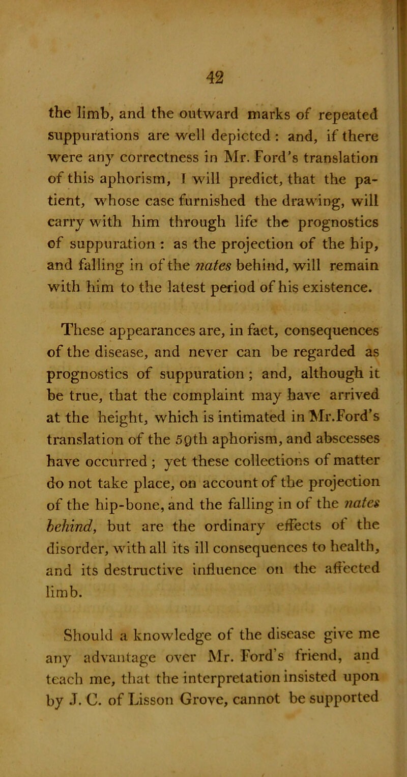 the limb, and the outward marks of repeated suppurations are well depicted : and, if there were any correctness in Mr. Ford’s translation of this aphorism, I will predict, that the pa- tient, whose case furnished the drawing, will carry with him through life the prognostics of suppuration : as the projection of the hip, and falling in of the nates behind, will remain with him to the latest period of his existence. These appearances are, in fact, consequences of the disease, and never can be regarded as prognostics of suppuration; and, although it be true, that the complaint may have arrived at the height, which is intimated in Mr.Ford’s translation of the 5Qth aphorism, and abscesses have occurred ; yet these collections of matter do not take place, on account of the projection of the hip-bone, and the falling in of the nates behind, but are the ordinary effects ot the disorder, with all its ill consequences to health, and its destructive influence on the affected limb. Should a knowledge of the disease give me any advantage over Mr. Ford s friend, and teach me, that the interpretation insisted upon by J. C. of Lisson Grove, cannot be supported